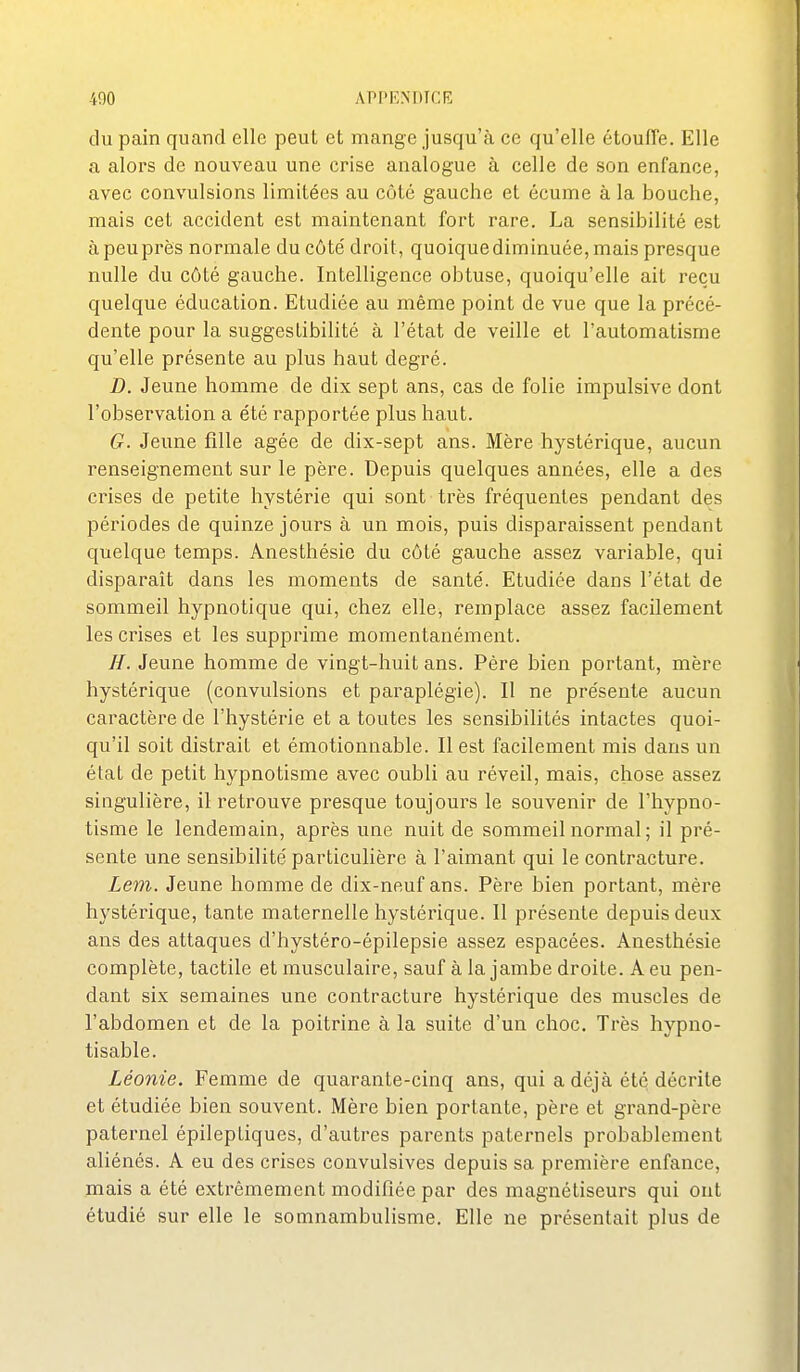 du pain quand elle peut et mange jusqu'à ce qu'elle étoufTe. Elle a alors de nouveau une crise analogue à celle de son enfance, avec convulsions limitées au côté gauche et écume à la bouche, mais cet accident est maintenant fort rare. La sensibilité est à peu près normale du côté droit, quoique diminuée, mais presque nulle du côté gauche. Intelligence obtuse, quoiqu'elle ait reçu quelque éducation. Etudiée au même point de vue que la précé- dente pour la suggestibilité à l'état de veille et l'automatisme qu'elle présente au plus haut degré. D. Jeune homme de dix sept ans, cas de folie impulsive dont l'observation a été rapportée plus haut. G. Jeune fille âgée de dix-sept ans. Mère hystérique, aucun renseignement sur le père. Depuis quelques années, elle a des crises de petite hystérie qui sont très fréquentes pendant des périodes de quinze jours à un mois, puis disparaissent pendant quelque temps. Anesthésie du côté gauche assez variable, qui disparait dans les moments de santé. Etudiée dans l'état de sommeil hypnotique qui, chez elle, remplace assez facilement les crises et les supprime momentanément. //. Jeune homme de vingt-huit ans. Père bien portant, mère hystérique (convulsions et paraplégie). Il ne présente aucun caractère de l'hystérie et a toutes les sensibilités intactes quoi- qu'il soit distrait et émotionnable. Il est facilement mis dans un état de petit hypnotisme avec oubli au réveil, mais, chose assez singulière, il retrouve presque toujours le souvenir de l'hypno- tisme le lendemain, après une nuit de sommeil normal; il pré- sente une sensibilité particulière à l'aimant qui le contracture. Lem. Jeune homme de dix-neuf ans. Père bien portant, mère hystérique, tante maternelle hystérique. Il présente depuis deux ans des attaques d'hystéro-épilepsie assez espacées. Anesthésie complète, tactile et musculaire, sauf à la jambe droite. A eu pen- dant six semaines une contracture hystérique des muscles de l'abdomen et de la poitrine à la suite d'un choc. Très hypno- tisable. Léonie. Femme de quarante-cinq ans, qui a déjà été décrite et étudiée bien souvent. Mère bien portante, père et grand-père paternel épileptiques, d'autres parents paternels probablement aliénés. A eu des crises convulsives depuis sa première enfance, mais a été extrêmement modifiée par des magnétiseurs qui ont étudié sur elle le somnambulisme. Elle ne présentait plus de