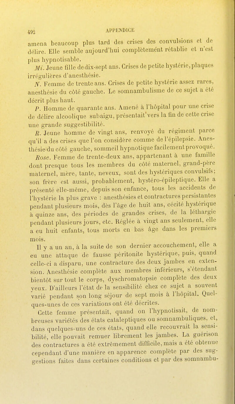 amena beaucoup plus lard des crises des convulsions et de délire. Elle semble aujourd'hui complètemént rétablie el n'est plus liypnotisable. Mi. Jeune fille de dix-sept ans. Grises de petite hystérie, plaques irrégulières d'anesthésie. N. Femme de trente ans. Crises de petite hystérie assez rares, anesthésie du côté gauche. Le somnambulisme de ce sujet a été décrit plus haut. P. Homme de quarante ans. Amené à l'hôpital pour une crise de délire alcoolique subaigu, présentait'vers la fin de cette crise une grande suggestibilité. R. Jeune homme de vingt ans, renvoyé du régiment parce qu'il a des crises que l'on considère comme de l'épilepsie. Anes- thésie du côté gauche, sommeil hypnotique facilement provoqué. Rose. Femme de trente-deux ans, appartenant à une famille dont presque tous les membres du côté maternel, grand-père maternel, mère, tante, neveux, sont des hystériques convulsifs; son frère est aussi, probablement, hystéro-épileptique. Elle a présenté elle-même, depuis son enfance, tous les accidents de l'hystérie la plus grave : anesthésies et contractures persistantes pendant plusieurs mois, dès l'âge de huit ans, cécité hystérique à quinze ans, des périodes de grandes crises, de la léthargie pendant plusieurs jours, etc. Réglée à vingt ans seulement, elle a eu huit enfants, tous morts en bas âge dans les premiers mois. Il y a un an, à la suite de son dernier accouchement, elle a eu une attaque de fausse péritonite hystérique, puis, quand celle-ci a disparu, une contracture des deux jambes en exten- sion. Anesthésie complète aux membres inférieurs, s'étendant bientôt sur tout le corps, dyschromatopsie complète des deux yeux. D'ailleurs l'état de la sensibilité chez ce sujet a souvent varié pendant son long séjour de sept mois à l'hôpital. Quel- ques-unes de ces variations ont été décrites. Cette femme présentait, quand on l'hypnotisait, de nom- breuses variétés des états cataleptiques ou somnambuliques, et, dans quelques-uns de ces états, quand elle recouvrait la sensi- bilité, elle pouvait remuer librement les jambes. La guérison des contractures a été extrêmement difficile, mais a été obtenue cependant d'une manière en apparence complète par des sug- gestions faites dans certaines conditions et par des somnambu-