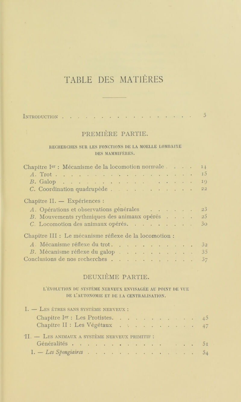 TABLE DES MATIÈRES Introduction PREMIÈRE PARTIE. IIECIIEUCIIES SUR LES EONCTIONS DE LA MOELLE LÜMr>AI!;E UES MAMMIFÈRES. Chapitre pr : Mécanisme de la locomotion normale . A. Trot B. Galop ... C. Coordination quadrupède Chapitre II. — Expériences : A. Opérations et observations générales 23 B. Mouvements rythmiques des animaux opérés .... 25 C. Locomotion des animaux opérés 3o Chapitre III ; Le mécanisme réflexe de la locomotion : A. Mécanisme réflexe du trot 32 B. Mécanisme réflexe du galop 35 Conclusions de nos recherches 37 DEUXIÈME PARTIE. I/ÈV0LUTR)N DU SYSTÈME .NERVEUX ENVISAUÈE AU POINT DE VUE DE I.’AUTONOMIE ET DE l.A CENTRAUS.ATION. G i5 19 22 I. — Les êtres s.ans système nerveux ; Chapitre pr : Les Protistes 45 Chapitre II : Les Végétaux . • 47 *11. — Les animaux a système nerveux primitif ; Généralités ... 5i I. — Les Spongiaires 54