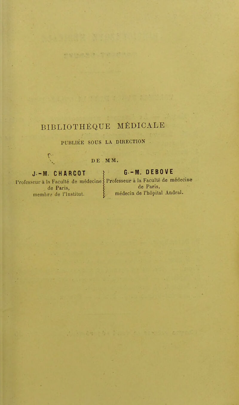 PUBLIÉE SOUS LA DIRECTION DE MM. J.-WI. CHARCOT I G -KI. DEBOVE l'rofesseur à la Faculté de médecine \ Professeur à la Faculté de médecine de Paris, \ tle Paris, membre de l'Institut. I médecin de l'hôpital Andral.