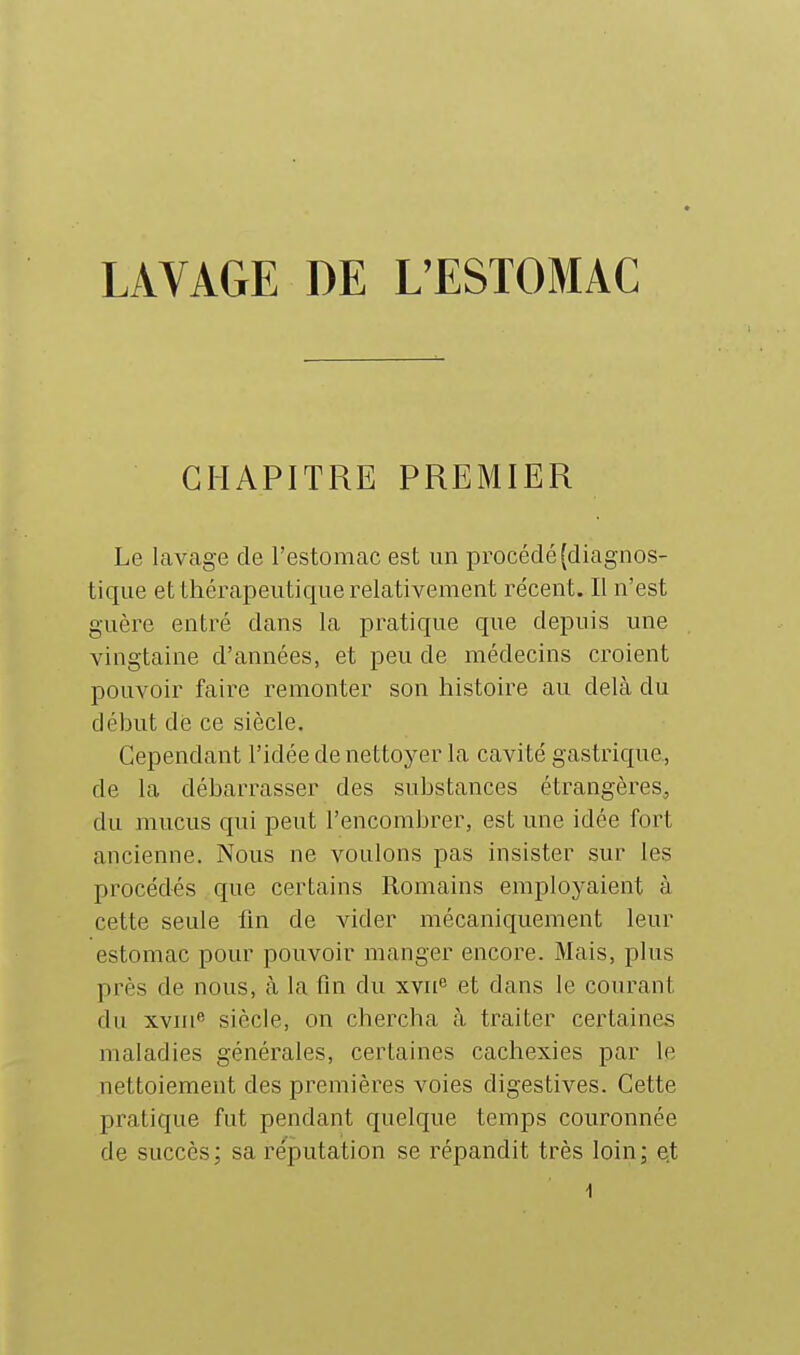 LAVAGE DE L'ESTOMAC CHAPITRE PREMIER Le lavage de l'estomac est un procédé (diagnos- tique et thérapeutique relativement récent. Il n'est guère entré dans la pratique que depuis une vingtaine d'années, et peu de médecins croient pouvoir faire remonter son histoire au delà du début de ce siècle. Cependant l'idée de nettoyer la cavité gastrique., de la débarrasser des substances étrangères, du mucus qui peut l'encombrer, est une idée fort ancienne. Nous ne voulons pas insister sur les procédés que certains Romains employaient à cette seule fm de vider mécaniquement leur estomac pour pouvoir manger encore. Mais, plus près de nous, à la fin du xvu et dans le courant du xvni« siècle, on chercha à traiter certaines maladies générales, certaines cachexies par le nettoiement des premières voies digestives. Cette pratique fut pendant quelque temps couronnée de succès; sa réputation se répandit très loin; et