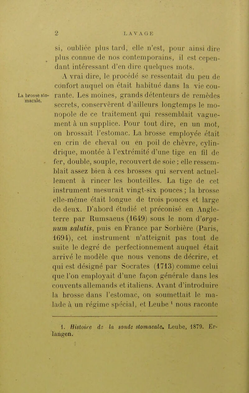 si, ouI)liéc plus tard, elle n'esl, pour ainsi dire plus connue de nos contemporains, il est cepen- dant intéressant d'en dire quelques mots. A vrai dire, le procédé se ressentait du peu de confort auquel on était habitué dans la vie cou- La brossesio- rante. Les moines, gi^ands détenteurs de remèdes secrets, conservèrent d'ailleurs longtemps le mo- nopole de ce traitement qui ressemblait vague- ment à un supplice. Pour tout dire, en un mot, on brossait l'estomac. La brosse employée était en crin de cheval ou en poil de chèvre, cyUn- drique, montée à l'extrémité d'une tige en fd de fer, double, souple, recouvert de soie ; elle ressem- blait assez bien à ces brosses qui servent actuel- lement à rincer les bouteilles. La tige de cet instrument mesurait vingt-six pouces; la brosse elle-même était longue de trois pouces et large de deux. D'abord étudié et préconisé en Angle- terre par Rumsaeus (1649) sous le nom û'orga- num salutis, puis en France par Sorbière (Paris, 469-i), cet instrument n'atteignit pas tout de suite le degré de perfectionnement auquel était arrivé le modèle que nous venons de décrire, et qui est désigné par Socrates (1713) comme celui que l'on employait d'une façon générale dans les couvents allemands et italiens. Avant d'introduire la brosse dans l'estomac, on soumettait le ma- lade à un régime spécial, et Leube ' nous raconte 1. Histoire de la sonde slomacalo, Leube, 1879. Er- langen.