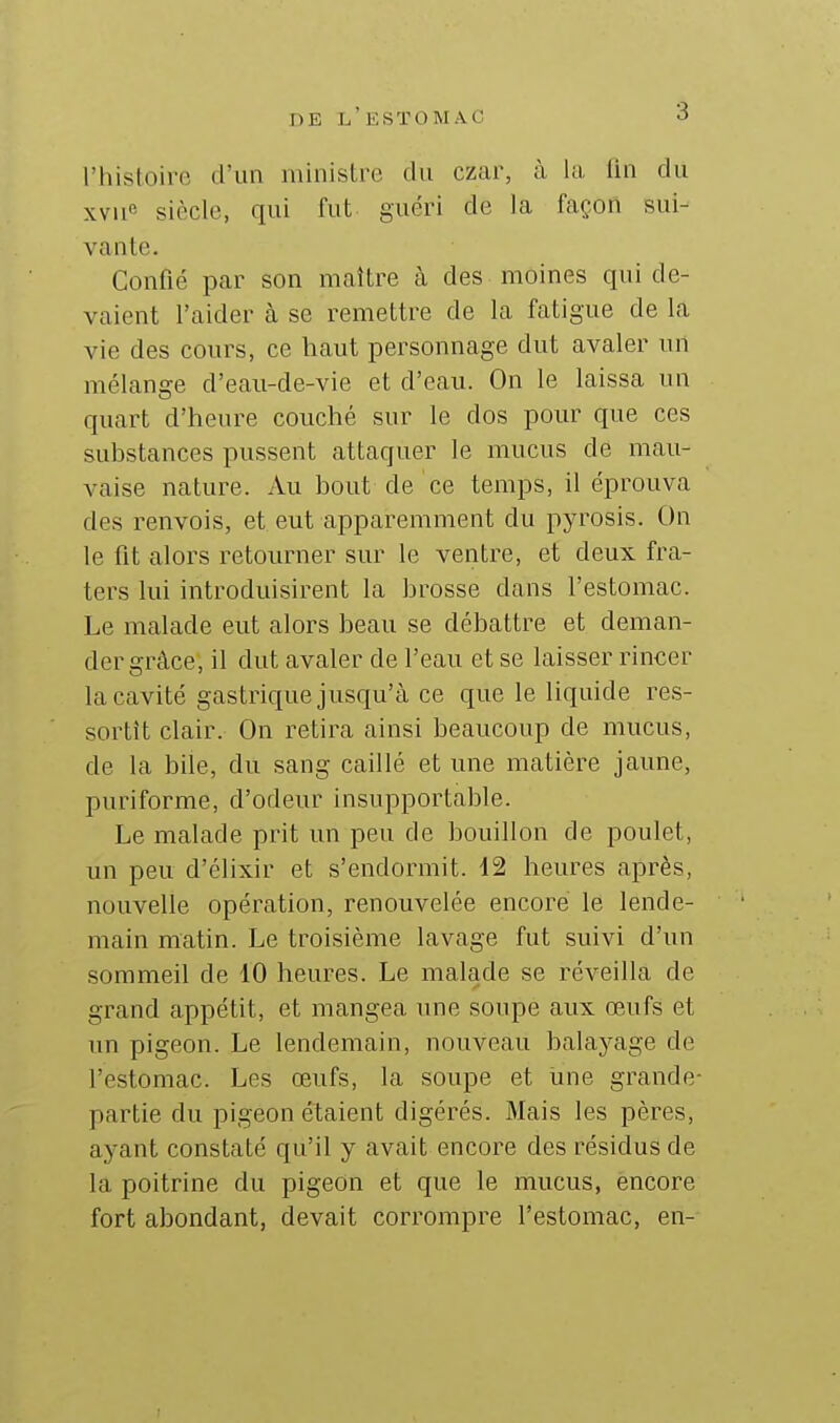 l'histoire d'un ministre du czar, à la lin du xvue siècle, qui fut guéri de la façon sui- vante. Confié par son maître à des moines qui de- vaient l'aider à se remettre de la fatigue de la vie des cours, ce haut personnage dut avaler un mélange d'eau-de-vie et d'eau. On le laissa un quart d'heure couché sur le dos pour que ces substances pussent attaquer le mucus de mau- vaise nature. Au bout de ce temps, il éprouva des renvois, et eut apparemment du pyrosis. On le fit alors retourner sur le ventre, et deux fra- ters lui introduisirent la brosse dans l'estomac. Le malade eut alors beau se débattre et deman- der grâce, il dut avaler de l'eau et se laisser rincer la cavité gastrique jusqu'à ce que le liquide res- sortit clair. On retira ainsi beaucoup de mucus, de la biie, du sang caillé et une matière jaune, puriforme, d'odeur insupportable. Le malade prit un peu de bouillon de poulet, un peu d'élixir et s'endormit. 12 heures après, nouvelle opération, renouvelée encore le lende- main matin. Le troisième lavage fut suivi d'un sommeil de 10 heures. Le malade se réveilla de grand appétit, et mangea une soupe aux œufs et un pigeon. Le lendemain, nouveau balayage de l'estomac. Les œufs, la soupe et une grande- partie du pigeon étaient digérés. Mais les pères, ayant constaté qu'il y avait encore des résidus de la poitrine du pigeon et que le mucus, encore fort abondant, devait corrompre l'estomac, en-