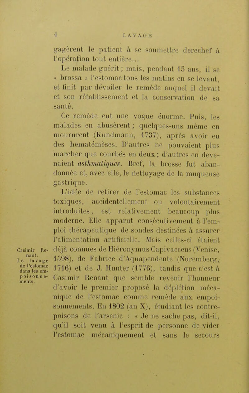 gagèrent le patient cà se soumettre derechef à l'opération tout entière... Le malade guérit; mais, pendant 15 ans, il se « brossa » l'estomac tous les matins en se levant, et finit par dévoiler le remède auquel il devait et son rétablissement et la conservation de sa santé. Ce remède eut une vogue énorme. Puis, les malades en abusèrent ; quelques-uns môme en moururent (Kundmann, 1737), après avoir eu des hematémèses. D'autres ne pouvaient plus marcher que courbés en deux ; d'autres en deve- naient asthmatiques. Bref, la brosse fut aban- donnée et, avec elle, le nettoyage de la muqueuse gastrique. L'idée de retirer de l'estomac les substances toxiques, accidentellement ou volontairement introduites, est relativement beaucoup plus moderne. Elle apparut consécutivement à l'em- ploi thérapeutique de sondes destinées à assurer l'alimentation artificielle. Mais celles-ci étaient Casimir Re- déjà counucs de Hiéronymus Capivacceus (Venise, Le îfttage 1598), de l^abrice d'Aquapendente (Nuremberg, LsTe'sTm- l''16) et de J. limiter (1770), tandis que c'est à nients°°^ Casimir Renaut que semble revenir l'honneur d'avoir le premier proposé la déplétion méca- nique de l'estomac comme remède aux empoi- sonnements. En 1802 (an X), étudiant les contre- poisons de l'arsenic : « Je ne sache pas, dit-il, qu'il soit venu à l'esprit de personne de vider l'estomac mécaniquement et sans le secours