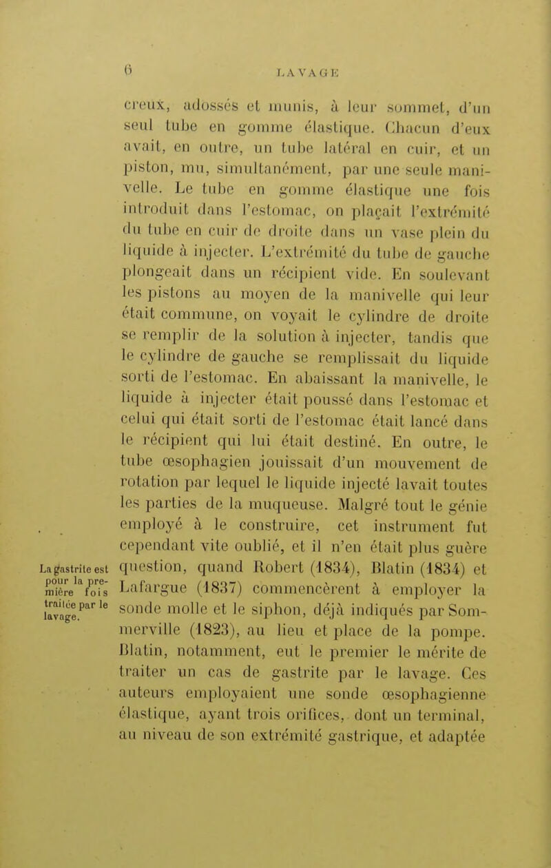 G ci'eiix, adossi's cL imiiiis, à leur .sommet, d'un seul tube en gomme élastique. Chacun d'eux avait, en outre, un tube latéral en cuir, et un piston, mu, simultanément, par une seule mani- velle. Le tube en gomme élastique une fois introduit dans l'estomac, on plaçait l'extrémité du tube en cuir de droite dans un vase plein du liquide à injecter. L'extrémité du tidje de gauche plongeait dans un récipient vide. En soulevant les pistons au moyen de la manivelle qui leur était commune, on voyait le cylindre de droite se remplir de la solution à injecter, tandis que le cylindre de gauche se remplissait du liquide sorti de l'estomac. En abaissant la manivelle, le liquide à injecter était poussé dans l'estomac et celui qui était sorti de l'estomac était lancé dans le récipient qui lui était destiné. En outre, le tube œsophagien jouissait d'un mouvement de rotation par lequel le liquide injecté lavait toutes les parties de la muqueuse. Malgré tout le génie . employé à le construire, cet instrument fut cependant vite oublié, et il n'en était plus guère Lagastriteest questiou, quand Robert (1834), Blatin (1834) et mière''ioTs Lafargue (1837) commencèrent à employer la ia™ïge.''* ^'^'^^ siphon, déjà indiqués parSom- merville (1823), au lieu et place de la pompe. Blatin, notamment, eut le premier le mérite de traiter un cas de gastrite par le lavage. Ces auteurs employaient une sonde œsophagienne élastique, ayant trois orifices, dont un terminal, au niveau de son extrémité gastrique, et adaptée