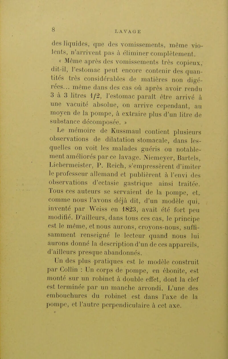 LAVAGE flps liquides, que des vomissements, même vio- lents, n'arrivent pas à éliminer complètement. « Même après des vomissements très copieux, dit-il, l'estomac peut encore contenir des quan- tités très considérables de matières non digé- rées... même dans des cas où après avoir rendu 3 ù 3 litres 1/2, l'estomac paraît être arrivé à une vacuité absolue, on arrive cependant, au moyen de la pompe, à extraire plus d'un litre de substance décomposée. » Le mémoire de Kussmaul contient plusieurs observations de dilatation stomacale, dans les- quelles on voit les malades guéi'is ou notable- ment améborés par ce lavage. Niemeyer, Bartels, Liebermeister, P. Reich, s'empressèrent d'imiter le professeur allemand et publièrent tà l'envi des observations d'ectasie gastrique ainsi traitée. Tous ces auteurs se servaient de la pompe, et, comme nous l'avons déjà dit, d'un modèle qui, inventé par Weiss en 1823, avait été fort peu modifié. D'ailleurs, dans tous ces cas, le principe est le même, et nous aurons, croyons-nous, suffi- samment renseigné le lecteur quand nous lui aurons donné la description d'un de ces appareils, d'ailleurs presque abandonnés. Un des plus pratiques est le modèle construit par Collin : Un corps de pompe, en ébonite, «st monté sur un robinet à double effet, dont la clef est terminée par un manche arrondi. L'une des embouchures du robinet est dans l'axe de la pompe, et l'autre perpendiculaire à cet axe.