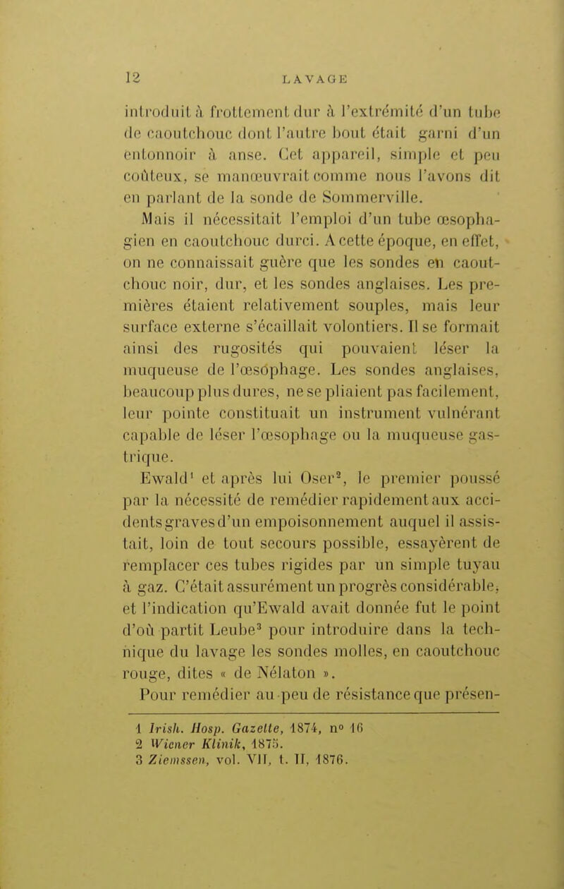 introduit à frottement dur à l'extrémité d'un tube de caoutchouc dont l'<autre bout était garni d'un entonnoir à anse. Cet appareil, simple et peu coûteux, se manœuvrait comme nous l'avons dit en parlant de la sonde de Sommerville. Mais il nécessitait l'emploi d'un tube œsopha- gien en caoutchouc durci. A cette époque, en efTet, on ne connaissait guère que les sondes en caout- chouc noir, dur, et les sondes anglaises. Les pre- mières étaient relativement souples, mais leur surface externe s'écaillait volontiers. Il se formait ainsi des rugosités qui pouvaient léser la muqueuse de l'œsophage. Les sondes anglaises, beaucoup plus dures, ne se pliaient pas facilement, leur pointe constituait un instrument vulnérant capable de léser l'œsophage ou la muqueuse gas- trique. Ewald' et après lui Oser^, le premier poussé par la nécessité de remédier rapidement aux acci- dents graves d'un empoisonnement auquel il assis- tait, loin de tout secours possible, essayèrent de remplacer ces tubes rigides par un simple tuyau à gaz. C'était assurément un progrès considérablej et l'indication qu'Ewald avait donnée fut le point d'où partit Leube^ pour introduire dans la tech- nique du lavage les sondes molles, en caoutchouc rouge, dites « de Nélaton ». Pour remédier au peu de résistance que présen- 1 Irish. Hosp. Gazelle, 1874, n 16 2 Wiener Klinik, iSlli. 3 Ziemssen, vol. VIT, t. Il, 1876.