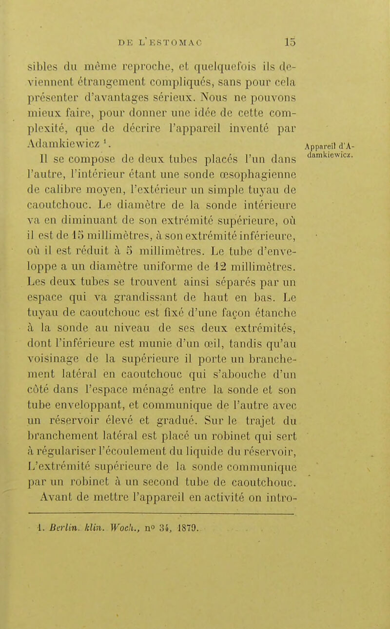 sibles du même reproche, et quelquefois ils clc- viennent étrangement compliqués, sans pour cela présenter d'avantages sérieux. Nous ne pouvons mieux faire, pour donner une idée de cette com- plexité, que de décrire l'appareil inventé par Adamkiewicz Appareil d A- II se compose de deux tubes placés l'un dans ^amiaewicz. l'autre, l'intérieur étant une sonde œsophagienne de calibre moyen, l'extérieur un simple tuyau de caoutchouc. Le diamètre de la sonde intérieure va en diminuant de son extrémité supérieure, où il est de 15 millimètres, à son extrémité inférieure, où il est réduit à 5 millimètres. Le tube d'enve- loppe a un diamètre uniforme de 12 millimètres. Les deux tubes se trouvent ainsi séparés par un espace qui va grandissant de haut en bas. Le tuyau de caoutchouc est fixé d'une façon étanche à la sonde au niveau de ses deux extrémités, dont l'inférieure est munie d'un œil, tandis qu'au voisinage de la supérieure il porte un branche- ment latéral en caoutchouc qui s'aboucbe d'un côté dans l'espace ménagé entre la sonde et son tube enveloppant, et communique de l'autre avec un réservoir élevé et gradué. Sur le trajet du branchement latéral est placé un robinet qui sert à régulariser l'écoulement du liquide du réservoir. L'extrémité supérieure de la sonde communique par un robinet à un second tube de caoutchouc. Avant de mettre l'appareil en activité on intro-