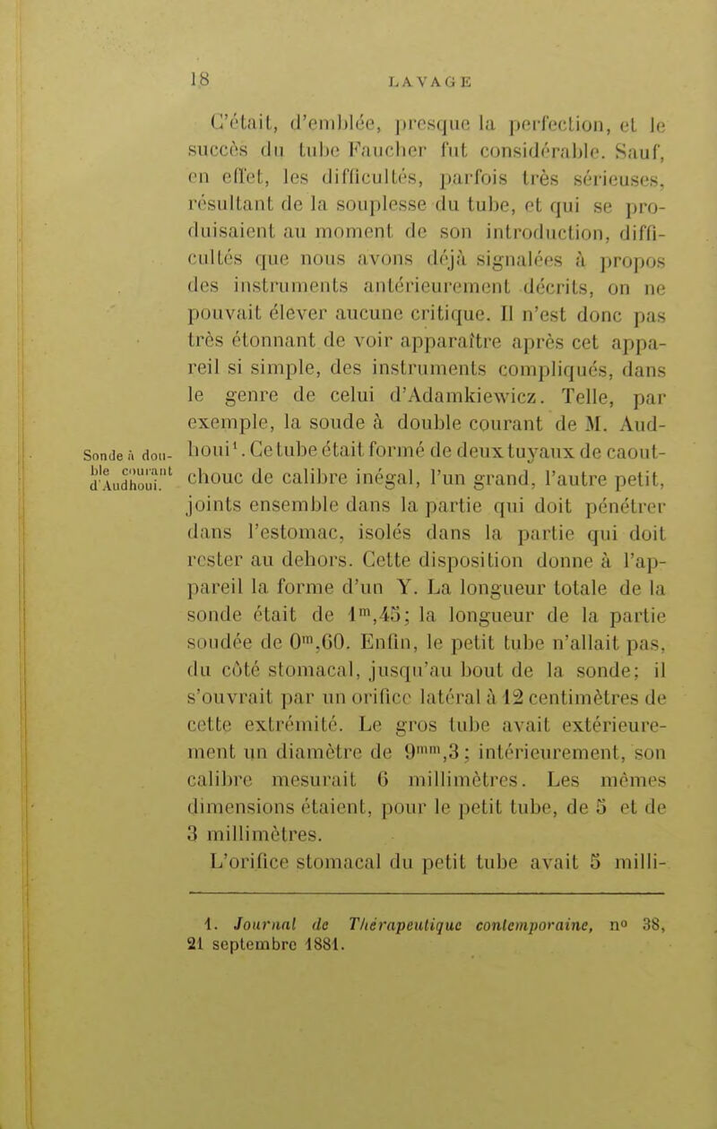 C'était, d'emblée, presque la perfection, et le succès (lu Lulje Faucher fut considérable. Sauf, en eiïeL, les difficuUés, parfois très sérieuses, résultant de la souplesse du tube, et qui se pro- duisaient au moment de son introduction, diffi- cultés que nous avons déjà signalées à propos des instruments antérieurement décrits, on ne pouvait élever aucune critique. Il n'est donc pas très étonnant de voir apparaître après cet appa- reil si simple, des instruments compliqués, dans le genre de celui d'Adamkiewicz. Telle, par exemple, la soude à double courant de M. Aud- sonde à don- boui'. Ce tube était formé de deux tuyaux de caout- dAud'houi.' chouc de calibre inégal, l'un grand, l'autre petit, joints ensemble dans la partie qui doit pénétrer dans l'estomac, isolés dans la partie qui doit rester au dehors. Cette disposition donne à l'ap- pareil la forme d'un Y. La longueur totale de la sonde était de i',4S; la longueur de la partie soudée de 0',G0. Enfin, le petit tube n'allait pas, du côté stomacal, jusqu'au bout de la sonde; il s'ouvrait par un orifice latéral à 12 centimètres de cette extrémité. Le gros tube avait extérieure- ment un diamètre de 9,3; intérieurement, son calibre mesurait 6 millimètres. Les mêmes dimensions étaient, pour le petit tube, de 5 et de 3 millimètres. L'orifice stomacal du petit tube avait 5 milli- 4. Journal de Thérapeutique conlcmporaine, n 38, 21 septembre 4881.