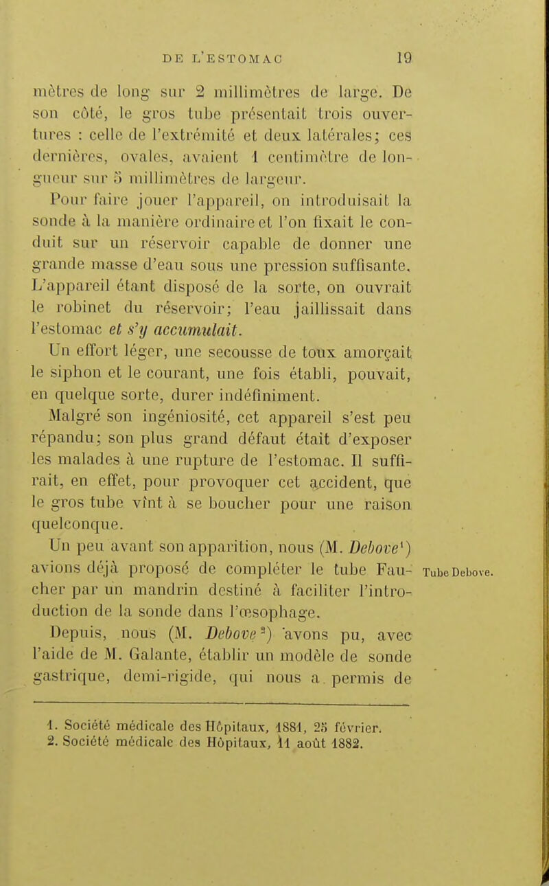 mètres de long sur 2 niillimèti^es de large. De son côté, le gros tube présentait trois ouver- tures : celle de l'extrémité et deux latérales; ces dernières, ovales, avaient 1 centimètre de Ion- • gucur sur 5 millimètres de largeur. Pour faire jouer l'appareil, on introduisait la sonde à la manière ordinaire et l'on fixait le con- duit sur un réservoir capable de donner une grande niasse d'eau sous une pression suffisante. L'appareil étant disposé de la sorte, on ouvrait le robinet du réservoir; l'eau jaillissait dans l'estomac et s'y accumulait. Un effort léger, une secousse de toux amorçait le siphon et le courant, une fois établi, pouvait, en quelque sorte, durer indéfiniment. Malgré son ingéniosité, cet appareil s'est peu répandu; son plus grand défaut était d'exposer les malades à une rupture de l'estomac. Il suffi- rait, en effet, pour provoquer cet aj^cident, que le gros tube vînt à se bouclier pour une raison quelconque. Un peu avant son apparition, nous (M. Debove^) avions déjà proposé de compléter le tube Fau- xubeDebove. cher par un mandrin destiné à faciliter l'intro- duction de la sonde dans l'œsophage. Depuis, nous (M. Debone^) avons pu, avec l'aide de M. Galante, établir un modèle de sonde gastrique, demi-rigide, qui nous a permis de 1. Société médicale des Hôpitaux, 1881, 23 février. 2. Société médicale des Hôpitaux, ïl août 1882.