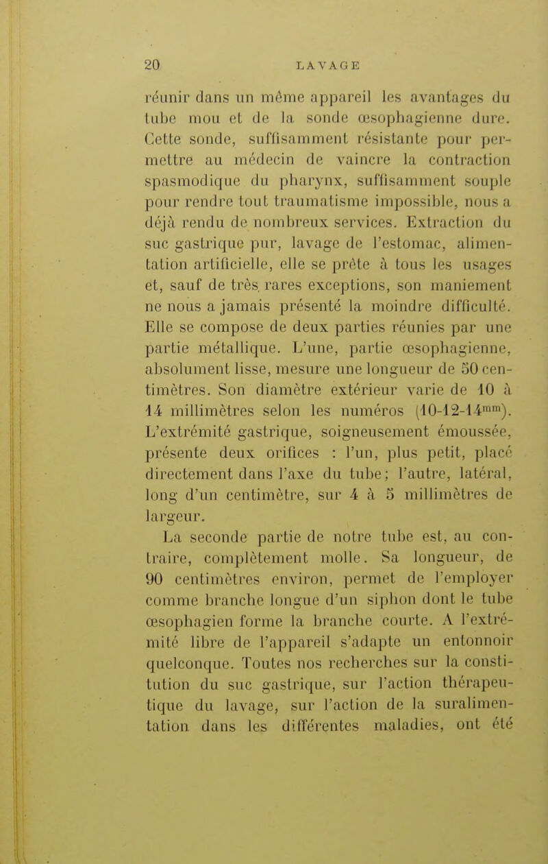 réunir dans un même appareil les avantages du lube mou et de la sonde œsophagienne dure. Cette sonde, suffisamment résistante pour per- mettre au médecin de vaincre la contraction spasmodique du pharynx, suffisamment souple pour rendre tout traumatisme impossible, nous a déjà rendu de nombreux services. Extraction du suc gastrique pur, lavage de l'estomac, alimen- tation artificielle, elle se prête à tous les usages et, sauf de très, rares exceptions, son maniement ne nous a jamais présenté la moindre difficulté. Elle se compose de deux parties réunies par une partie métallique. L'une, partie œsophagienne, absolument lisse, mesure une longueur de 50 cen- timètres. Son diamètre extérieur Avarie de iO à 14 millimètres selon les numéros (10-12-14''). L'extrémité gastrique, soigneusement émoussée, présente deux orifices : l'un, plus petit, placé directement dans l'axe du tube; l'autre, latéral, long d'un centimètre, sur 4 à S millimètres de largeur. La seconde partie de notre tube est, au con- traire, complètement molle. Sa longueur, de 90 centimètres environ, permet de l'employer comme branche longue d'un siphon dont le tube œsophagien forme la branche courte. A l'extré- mité libre de l'appareil s'adapte un entonnoir quelconque. Toutes nos recherches sur la consti- tution du suc gastrique, sur l'action thérapeu- tique du lavage, sur l'action de la suralimen- tation dans les différentes maladies, ont été