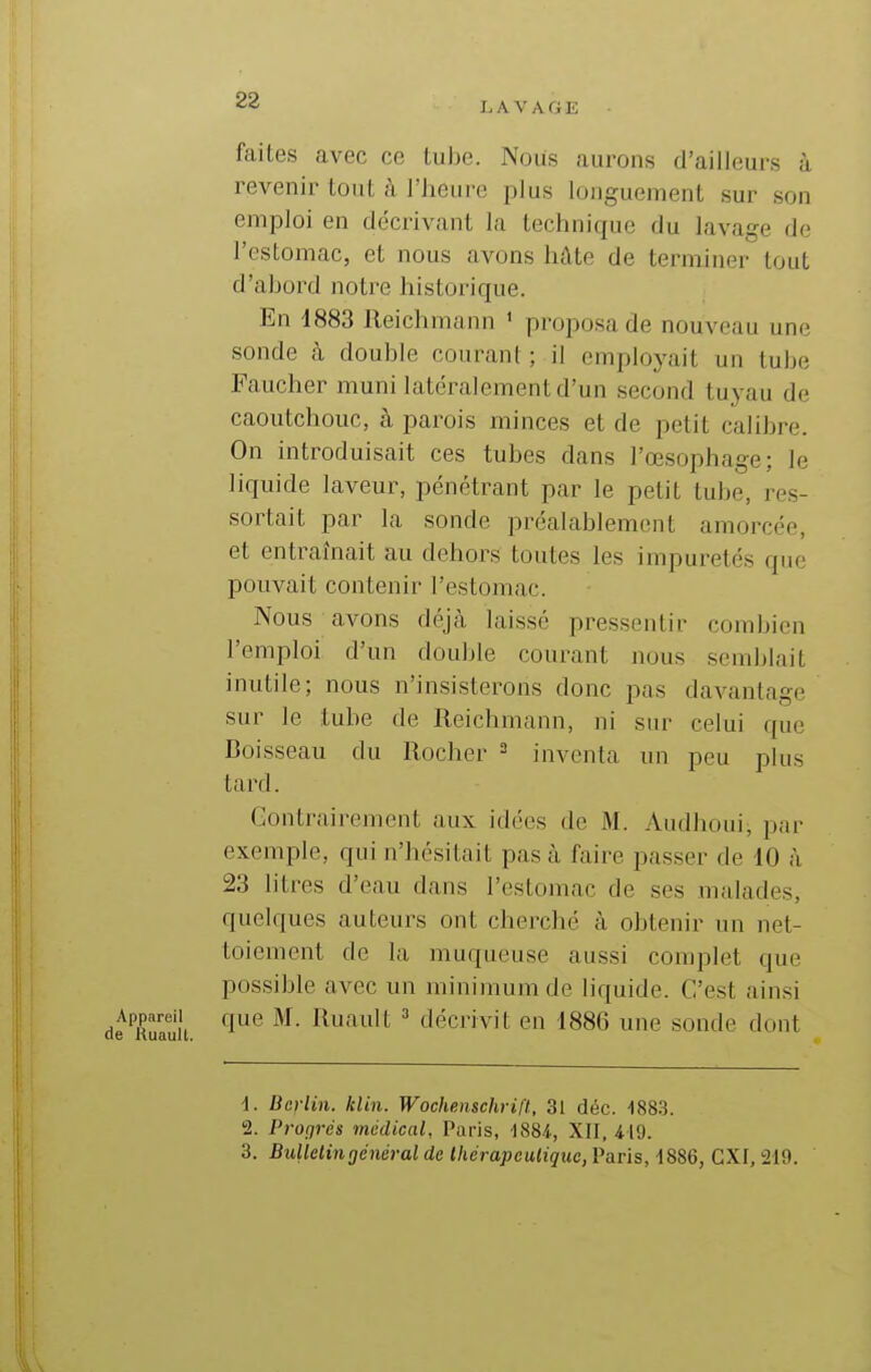 LAVAGE faites avec ce tube. Nous aurons d'ailleurs à revenir tout à l'heure plus longuement sur son emploi en décrivant la technique du lavage de l'estomac, et nous avons hâte de terminer tout d'abord notre historique. En 1883 Reichmann ' proposa de nouveau une sonde à double courant ; il employait un tube Faucher muni latéralement d'un second tuyau de caoutchouc, à parois minces et de petit calibre. On introduisait ces tubes dans l'œsophage; le liquide laveur, pénétrant par le petit tube, res- sortait par la sonde préalablement amorcée, et entraînait au dehors toutes les impuretés que pouvait contenir l'estomac. Nous avons déjà laissé pressentir combien l'emploi d'un double courant nous semblait inutile; nous n'insisterons donc pas davantage sur le tube de Reichmann, ni sur celui que Boisseau du Rocher = inventa un peu plus tard. Contrairement aux idées de M. Audhoui, par exemple, qui n'hésitait pas à faire passer de 10 à 23 litres d'eau dans l'estomac de ses malades, quelques auteurs ont cherché à obtenir un net- toiement de la muqueuse aussi complet que possible avec un minimum de liquide. C'est ainsi Appareil que M. Ruault ^ décrivit en 1886 une sonde dont 6 KUS-UlL. 1. Berlin, klin. Wochenschrift, 31 déc. 488.3. 2. Profjrés médical, Paris, 'iSSi, XII, 419. 3. Bulletin général de Ihérapculique, Paris, i886, CXI, 219.