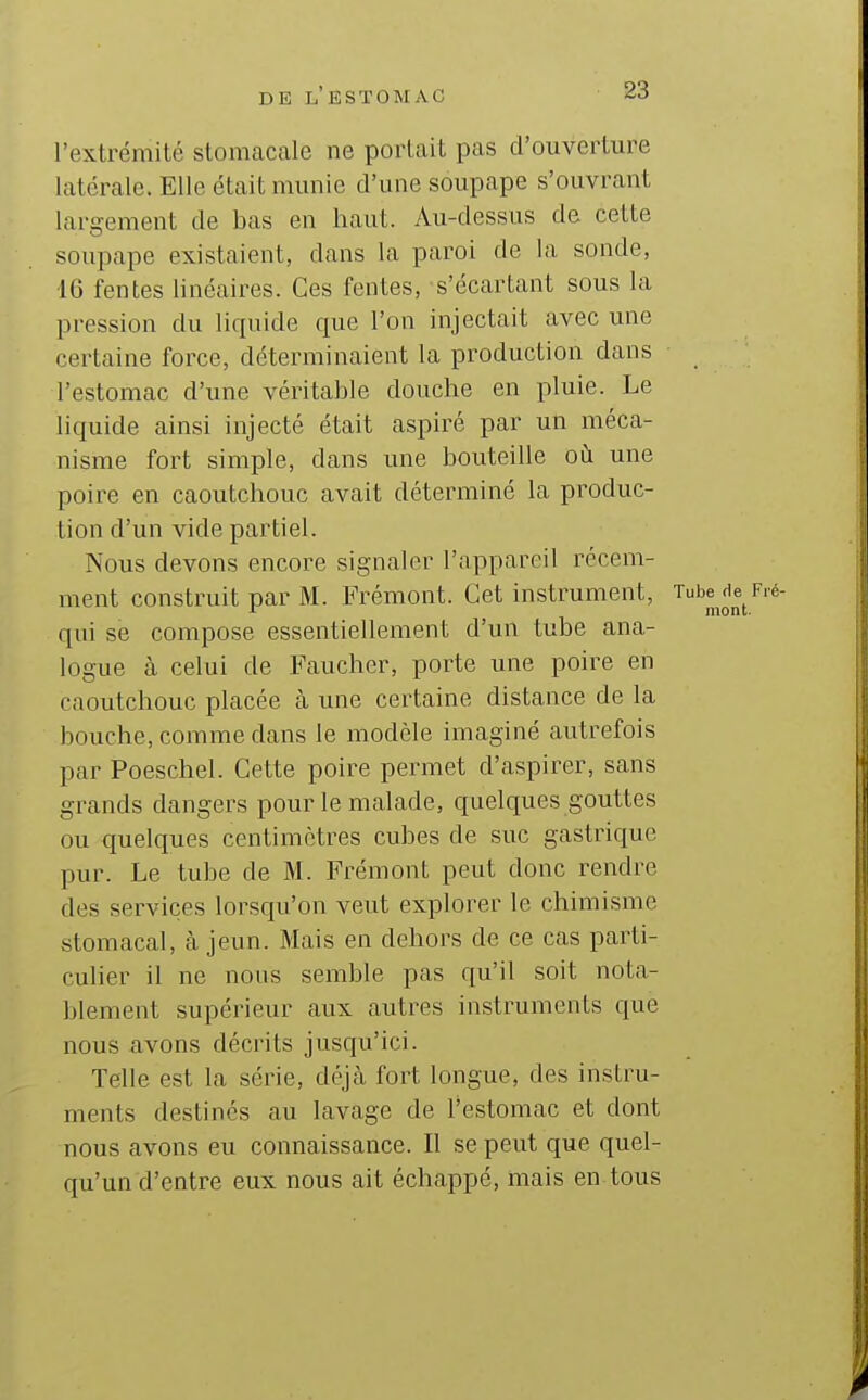 l'extrémité stomacale ne portait pas d'ouverture latérale. Elle était munie d'une soupape s'ouvrant largement de bas en haut. Au-dessus de cette soupape existaient, dans la paroi de la sonde, 16 fentes linéaires. Ces fentes, s'écartant sous la pression du liquide que l'on injectait avec une certaine force, déterminaient la production dans l'estomac d'une véritable douche en pluie. Le liquide ainsi injecté était aspiré par un méca- nisme fort simple, dans une bouteille où une poire en caoutchouc avait déterminé la produc- tion d'un vide partiel. Nous devons encore signaler l'appareil récem- ment construit par M. Frémont. Cet instrument, Tube de Fié- 1^ mont. qui se compose essentiellement d'un tube ana- logue à celui de Faucher, porte une poire en caoutchouc placée à une certaine distance de la bouche, comme dans le modèle imaginé autrefois par Poeschel. Cette poire permet d'aspirer, sans grands dangers pour le malade, quelques gouttes ou quelques centimètres cubes de suc gastrique pur. Le tube de M. Frémont peut donc rendre des services lorsqu'on veut explorer le chimisme stomacal, à jeun. Mais en dehors de ce cas parti- culier il ne nous semble pas qu'il soit nota- blement supérieur aux autres instruments que nous avons décrits jusqu'ici. Telle est la série, déjà fort longue, des instru- ments destinés au lavage de Testomac et dont nous avons eu connaissance. Il se peut que quel- qu'un d'entre eux nous ait échappé, mais en tous