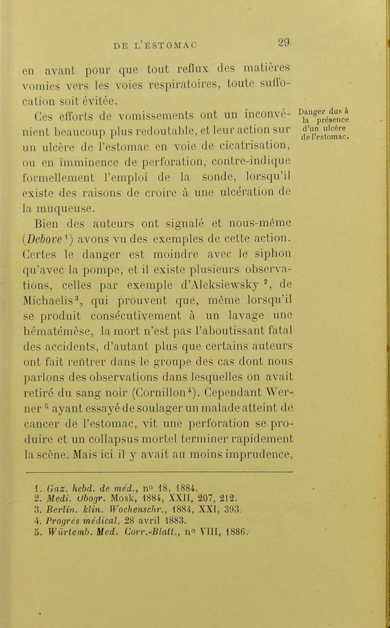 en avant pour que tout reflux ties matières vomies vers les voies respiratoires, Loulc sudb- cation soit évitée. Ces efforts de vomissements ont un inconvé- •^^^^g^^^fenct . nient beaucoup plus redoutable, et leur action sur un ulcère de l'estomac en voie de cicatrisation, ou en imminence de perforation, contre-indique formellement l'emploi de la sonde, lorsqu'il existe des raisons de croire à une ulcération de la muqueuse. Bien des auteurs ont signalé et nous-même {Debove ') avons vu des exemples de cette action. Certes le danger est moindre avec le siphon qu'avec la pompe, et il existe plusieurs observa- tions, celles par exemple d'Aleksiewsky ^, de Michaelis^ qui prouvent que, même lorsqu'il se produit consécutivement à un lavage une hématémèse, la mort n'est pas l'aboutissant fatal des accidents, d'autant plus que certains auteui^s ont fait rentrer dans le groupe des cas dont nous parlons des observations dans lesquelles on avait retiré du sang noir (Gornillon*). Cependant Wer- ner ^ ayant essayé de soulager un malade atteint de cancer de l'estomac, vit une perforation se pro- duire et un collapsus mortel terminer rapidement la scène. Mais ici il y avait au moins imprudence, 1. Gaz. hebd. de méd., no 18, 1884. 2. Medi. Obor,r. Mosk, 1884, XXII, 207, 212. 3. Berlin, kl 'in. Wochenschr., 1884, XXI, 393. 4. Progrés médical, 28 avril -1883. o. Wûrtemb. Med. Corr.-Blatl., n° VIII, 1886.
