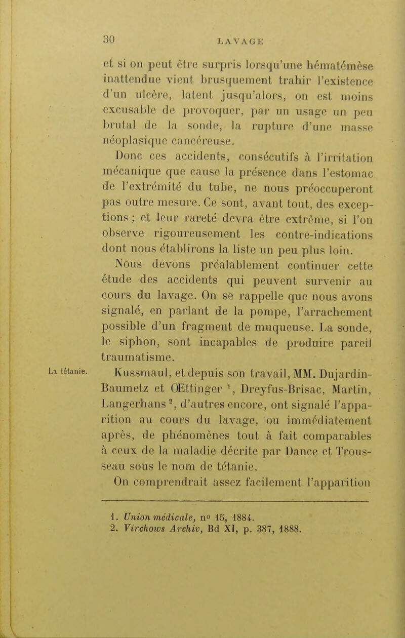 i^avagp: et si on peut être surpris lorsqu'une hématémèse inattendue vient brusquement trahir l'existence d'un ulcère, latent jusqu'alors, on est moins excusable de provoquer, par un usage un peu brûlai de la sonde, la rupture d'une niasse néoplasique cancéreuse. Donc ces accidents, consécutifs à l'irritation mécanique que cause la présence dans l'estomac de l'extrémité du tube, ne nous préoccuperont pas outre mesure. Ce sont, avant tout, des excep- tions ; et leur rareté devra être extrême, si l'on observe rigoureusement les contre-indications dont nous établirons la liste un peu plus loin. Nous devons préalablement continuer cette étude des accidents qui peuvent survenir au cours du lavage. On se rappelle que nous avons signalé, en parlant de la pompe, l'arrachement possible d'un fragment de muqueuse. La sonde, le siphon, sont incapables de produire pareil traumatisme. Kussmaul, et depuis son travail, MM. Dujardin- Baumetz et Œttinger Dreyfus-Brisac, Martin, Langerhans ^ d'autres encore, ont signalé l'appa- rition au cours du lavage, ou immédiatement après, de phénomènes tout à fait comparables à ceux de la maladie décrite par Dance et Trous- seau sous le nom de tétanie. On comprendrait assez facilement l'apparition 1. Union médicale, n 13, \88i. 2. Virchows Archiv, Bd XI, p. 387, 1888.
