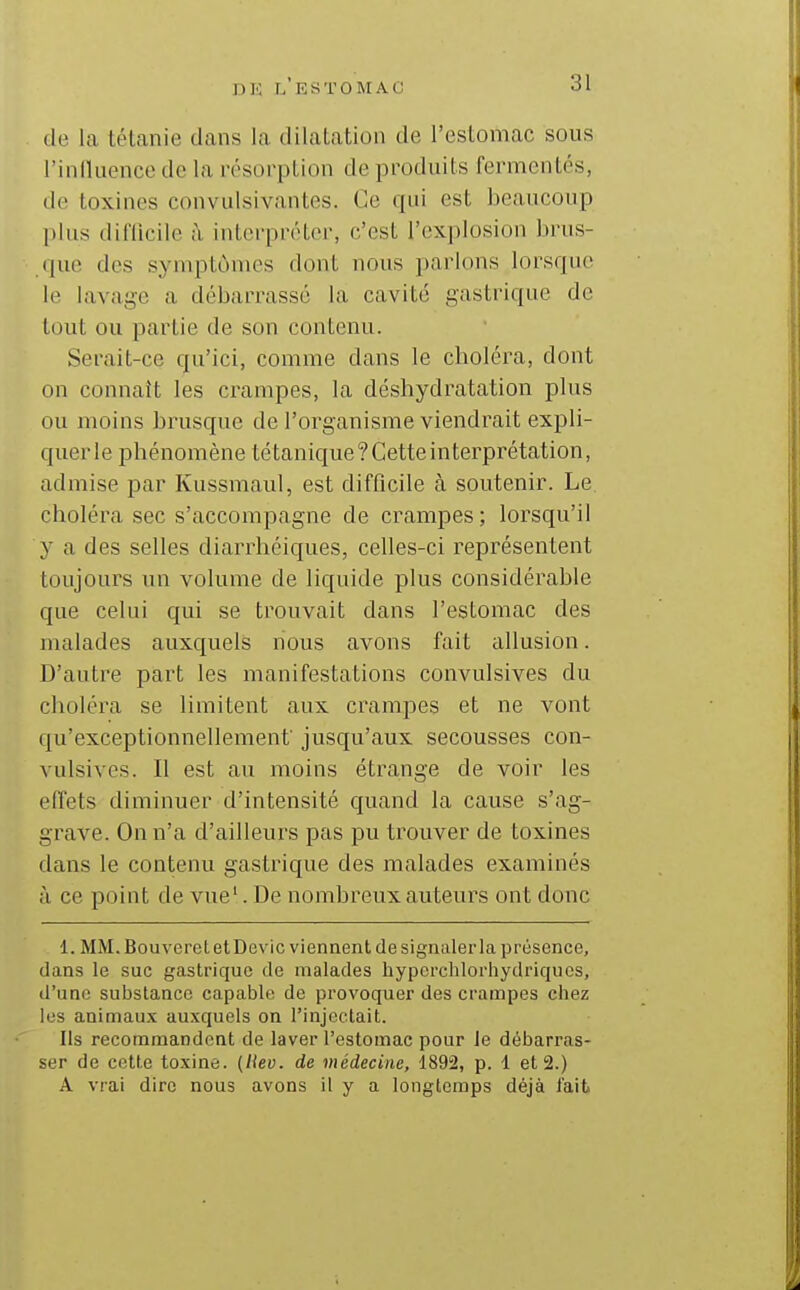 de la tétanie dans la dilatation de l'estomac sous l'influence de la résorption de produits fermentés, de toxines convulsivantes. Ce qui est beaucoup plus dilTicile ;\ interpréter, c'est l'explosion brus- (]ue des symptômes dont nous parlons lorsque le lavage a débarrassé la cavité gastrique de tout ou partie de son contenu. Serait-ce qu'ici, comme dans le choléra, dont on connaît les crampes, la déshydratation plus ou moins brusque de l'organisme viendrait expli- querle phénomène tétanique?Getteinterprétation, admise par Kussmaul, est difficile à soutenir. Le choléra sec s'accompagne de crampes ; lorsqu'il y a des selles diarrhéiques, celles-ci représentent toujours un volume de liquide plus considérable que celui qui se trouvait dans l'estomac des malades auxquels nous avons fait allusion. D'autre part les manifestations convulsives du choléra se limitent aux crampes et ne vont qu'exceptionnellement' jusqu'aux secousses con- vulsives. Il est au moins étrange de voir les effets diminuer d'intensité quand la cause s'ag- grave. On n'a d'ailleurs pas pu trouver de toxines dans le contenu gastrique des malades examinés à ce point de vue'. De nombreux auteurs ont donc 1. MM. Bouveret etDevic viennent de signaler la présence, dans le suc gastrique de malades hyporchlorhydriquos, d'une substance capable de provoquer des crampes chez les animaux auxquels on l'injectait. Ils recommandent de laver l'estomac pour le débarras- ser de cette toxine, (liev. de médecine, Î892, p. 1 et 2.) A vrai dire nous avons il y a longtemps déjà l'ait