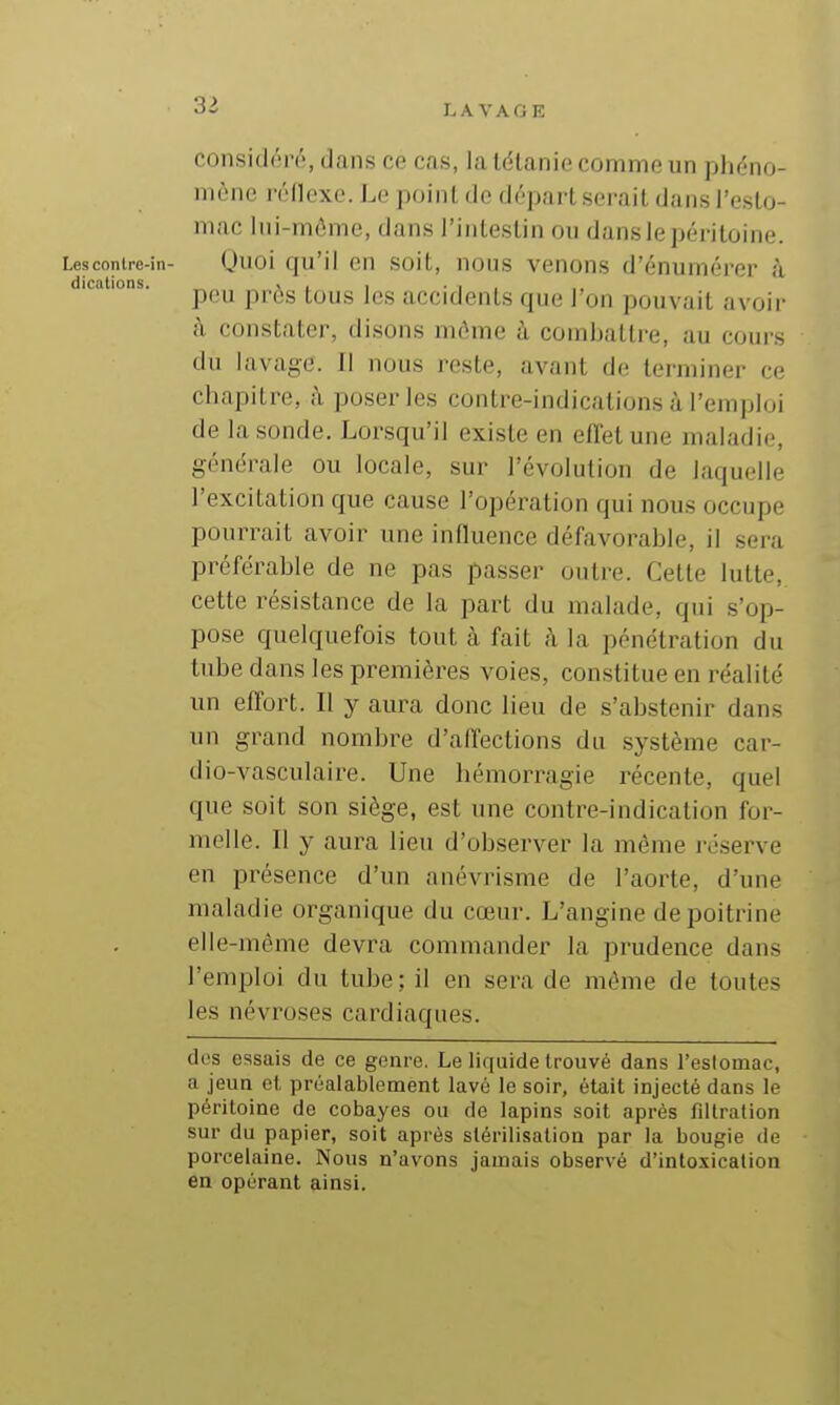 3^ considéré, dans ce cas, la tétanie comme un phéno- mène réflexe. Le point de départ serait dans l'esto- mac lui-même, dans l'intestin ou dans le péritoine. Lescontre-in- (juoi qu'il CH soit, nous venous d'énumérer à dications. „ , , , • i . peu pros tous les accidents que l'on pouvait avoir à constate)-, disons même ù combattre, au cours du lavage. Il nous reste, avant de terminer ce chapitre, à poser les contre-indications à l'emploi de la sonde. Lorsqu'il existe en effet une maladie, générale ou locale, sur l'évolution de laquelle l'excitation que cause l'opération qui nous occupe pourrait avoir une inQuence défavorable, il sera préférable de ne pas passer outre. Cette lutte, cette résistance de la part du malade, qui s'op- pose quelquefois tout à fait h la pénétration du tube dans les premières voies, constitue en réalité un effort. Il y aura donc lieu de s'abstenir dans un grand nombre d'affections du système car- dio-vasculaire. Une hémorragie récente, quel que soit son siège, est une contre-indication for- melle. Il y aura lieu d'observer la même i-éserve en présence d'un anévrisme de l'aorte, d'une maladie organique du cœur. L'angine de poitrine elle-même devra commander la prudence dans l'emploi du tube; il en sera de même de toutes les névroses cardiaques. des essais de ce genre. Le liquide trouvé dans l'eslomac, a jeun et préalablement lavé le soir, était injecté dans le péritoine de cobayes ou de lapins soit après fillration sur du papier, soit après stérilisation par la bougie de porcelaine. Nous n'avons jamais observé d'intoxication en opérant ainsi.
