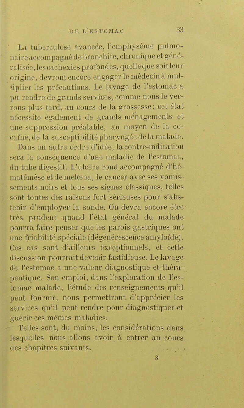 La iLiberculosc avancée, l'emphysème pulmo- naire accompagné de bronchite, chronique et géné- ralisée, les cachexies profondes, quelle que soit leur origine, devront encore engager le médecin à mul- tiplier les précautions. Le lavage de l'estomac a pu rendre de grands services, comme nous le ver- rons plus tard, au cours de la grossesse; cet état nécessite également de grands ménagements et une suppression préalable, au moyen de la co- cnïne, de la susceptibilité pharyngée de la malade. Dans un autre ordre d'idée, la contre-indication sera la conséquence d'une maladie de l'estomac, du tube digestif. L'ulcère rond accompagné d'hé- niatémèse etdemelœna, le cancer avec ses vomis- sements noirs et tous ses signes classiques, telles sont toutes des raisons fort sérieuses pour s'abs- tenir d'employer la sonde. On devra encore être très prudent quand l'état général du malade pourra faire penser que les parois gastriques ont une friabilité spéciale (dégénérescence amyloïde). Ces cas sont d'ailleurs exceptionnels, et cette discussion pourrait devenir fastidieuse. Le lavage de l'estomac a une valeur diagnostique et théra- peutique. Son emploi, dans l'exploration de l'es- toraac malade, l'étude des renseignements, qu'il peut fournir, nous permettront d'apprécier les services qu'il peut rendre pour diagnostiquer et guérir ces mêmes maladies. Telles sont, du moins, les considérations dans lesquelles nous allons avoir à entrer au cours des chapitres suivants. 3