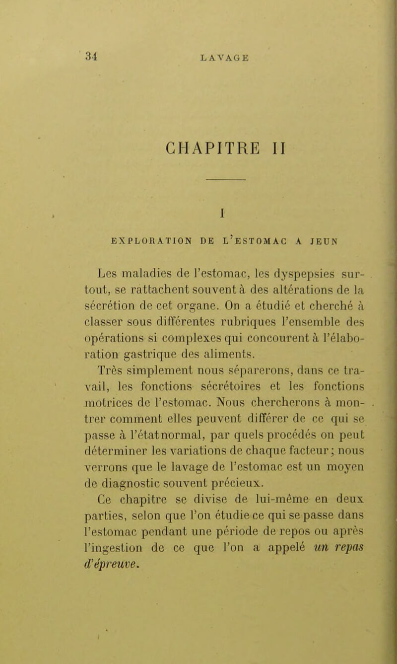 CHAPITRE II I EXPLORATION DE l'eSTOMAC A JEUN Les maladies de l'estomac, les dyspepsies sur- tout, se rattachent souvent à des altérations de la sécrétion de cet organe. On a étudié et cherché à classer sous différentes rubriques l'ensemble des opérations si complexes qui concourent à l'élabo- ration gastrique des aliments. Très simplement nous séparerons, dans ce tra- vail, les fonctions sécrétoires et les fonctions motrices de l'estomac. Nous chercherons à mon- trer comment elles peuvent différer de ce qui se passe à l'état normal, par quels procédés on peut déterminer les variations de chaque facteur; nous verrons que le lavage de l'estomac est un moyen de diagnostic souvent précieux. Ce chapitre se divise de lui-même en deux parties, selon que l'on étudie ce qui se passe dans l'estomac pendant une période de repos ou après l'ingestion de ce que l'on a appelé un repas d'épreuve.