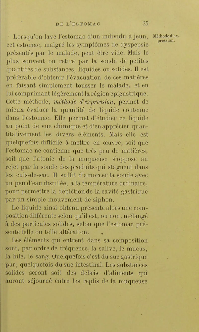 Lorsqu'on lave l'estomac d'un individu à jeun, Méihoded'ex- 11- pression. cet estomac, maigre les symptômes de dyspepsie présentés par le malade, peut être vide. Mais le plus souvent on retire par la sonde de petites quantités de substances, liquides ou solides. Il est préférable d'obtenir l'évacuation de ces matières en faisant simplement tousser le malade, et en lui comprimant légèrement la région épigastrique. Cette méthode, méthode d'expression, permet de mieux évaluer la quantité de liquide contenue dans l'estomac. Elle permet d'étudier ce liquide au point de vue chimique et d'en apprécier quan- titativement les divers éléments. Mais elle est quelquefois difficile à mettre en œuvre, soit que l'estomac ne contienne que très peu de matières, soit que l'atonie de la muqueuse s'oppose au rejet par la sonde des produits qui stagnent dans les culs-de-sac. Il suffit d'amorcer la sonde avec un peu d'eau distillée, à la température ordinaire, pour permettre la déplétion de la cavité gastrique par un simple mouvement de siphon. Le liquide ainsi obtenu présente alors une com- position différente selon qu'il est, ou non, mélangé à des particules solides, selon que l'estomac pré- sente telle ou telle altération. Les éléments qui entrent dans sa composition sont, par ordre de fréquence, la salive, le mucus, la bile, le sang. Quelquefois c'est du suc gastrique pur, quelquefois du suc intestinal. Les substances solides seront soit des débris d'aliments qui auront séjourné entre les replis de la muqueuse
