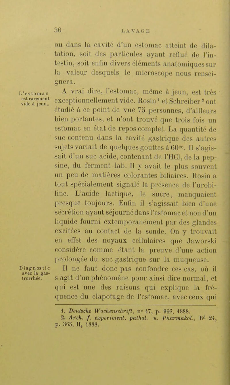 L'es lo m a c est rarement vide à jeun. Diagnostic avec la gas- trorrhée. OU dans la cavité d'un esloniac atteinl de dila- laUon, soit des particules ayant reflué de l'in- testin, soit enfin divers éléments anatomiquessur la valeur desquels le microscope nous rensei- gnera. A vrai dire, l'estomac, même à jeun, est très exceptionnellement vide. Rosin' etSchreiber ' ont étudié à ce point de vue 75 personnes, d'ailleurs bien portantes, et n'ont trouvé que trois fois un estomac en état de repos complet. La quantité de suc contenu dans la cavité gastrique des autres sujets variait de quelques gouttes à GO^c. Il s'agis- sait d'un suc acide, contenant de l'IICl, de la pep- sine, du ferment lab. Il y avait le plus souvent nn peu de matières colorantes biliaires. Rosin a tout spécialement signalé la présence de l'urobi- line. L'acide lactique, le sucre, manquaient presque toujours. Enfin il s'agissait bien d'une sécrétion ayant séjourné dans l'estomac et non d'un liquide fourni extemporanément par des glandes excitées au contact de la sonde. On y trouvait en effet des noyaux cellulaires que Jaworski considère comme étant la preuve d'une action prolongée du suc gastrique sur la muqueuse. Il ne faut donc pas confondre ces cas, on il s agit d'un phénomène pour ainsi dire normal, et qui est une des raisons qui explique la fré- quence du clapotage de l'estomac, avec ceux qui 1. Deutsche Wochenschrift, ii° 47, p. 966, 1888. 2. Arch. f. experiment. palhol. u. P/iarmakoi, Bd 24, p. 365, II, 1888.