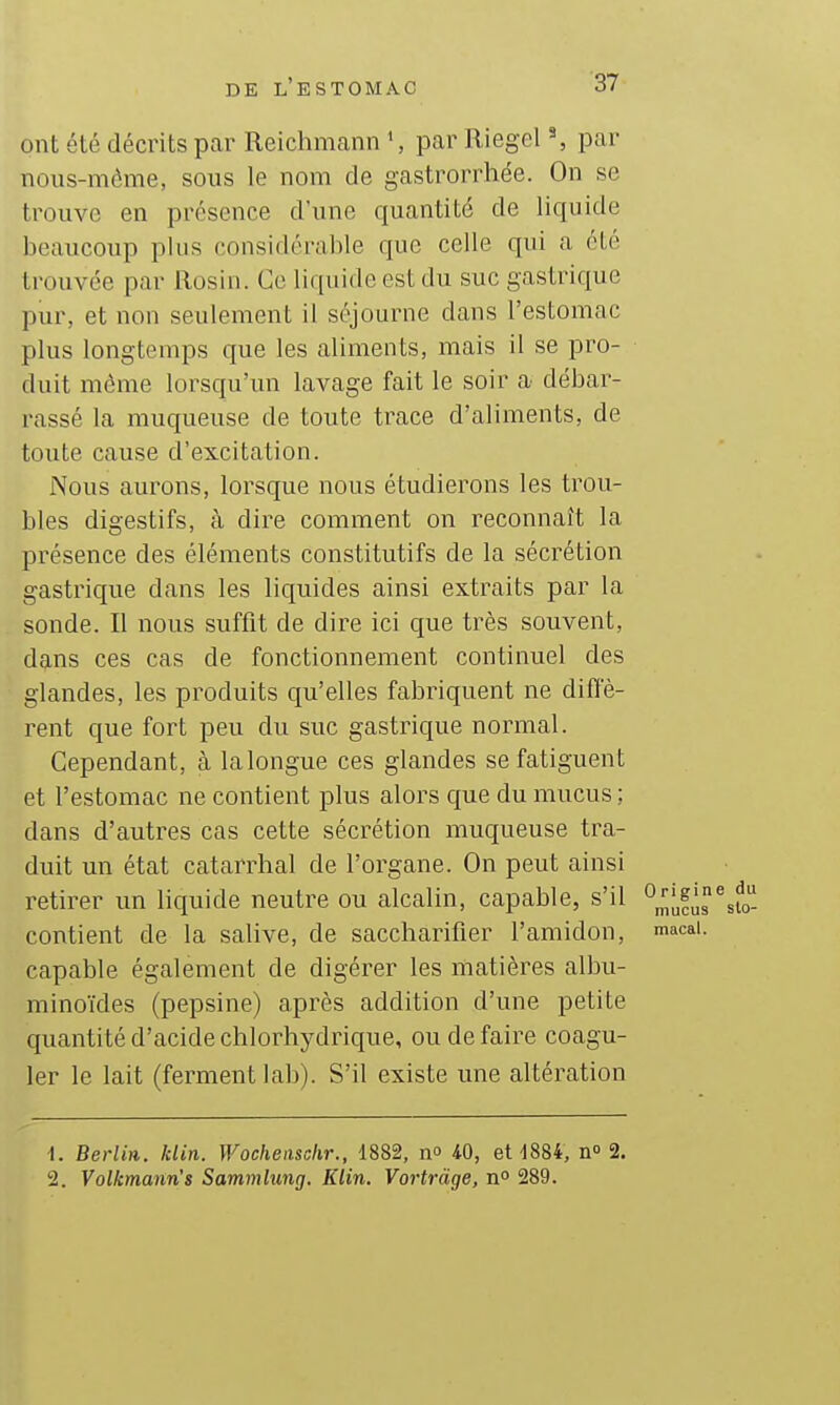 ont été décrits par Reichmann S par Riegel ^ par nous-mème, sous le nom de gastrorrhée. On se trouve en présence d'une quantité de liquide beaucoup plus considérable que celle qui a été trouvée par Rosin. Ce liquide est du suc gastrique pur, et non seulement il séjourne dans l'estomac plus longtemps que les aliments, mais il se pro- duit môme lorsqu'un lavage fait le soir a débar- rassé la muqueuse de toute trace d'aliments, de toute cause d'excitation. Nous aurons, lorsque nous étudierons les trou- bles digestifs, à dire comment on reconnaît la présence des éléments constitutifs de la sécrétion gastrique dans les liquides ainsi extraits par la sonde. Il nous suffit de dire ici que très souvent, dans ces cas de fonctionnement continuel des glandes, les produits qu'elles fabriquent ne diffé- rent que fort peu du suc gastrique normal. Cependant, à lalongue ces glandes se fatiguent et l'estomac ne contient plus alors que du mucus ; dans d'autres cas cette sécrétion muqueuse tra- duit un état catarrhal de l'organe. On peut ainsi retirer un liquide neutre ou alcalin, capable, s'il °„';|,fu%fo' contient de la salive, de saccharifier l'amidon, macai. capable également de digérer les matières albu- minoïdes (pepsine) après addition d'une petite quantité d'acide chlorhydrique, ou de faire coagu- ler le lait (ferment lab). S'il existe une altération 1. Berlin, klin. Wocheiisckr., 1882, no IQ, 611884, n» 2. 2. Volkmaiin's Sammlung. Klin. Vortràge, n° 289.