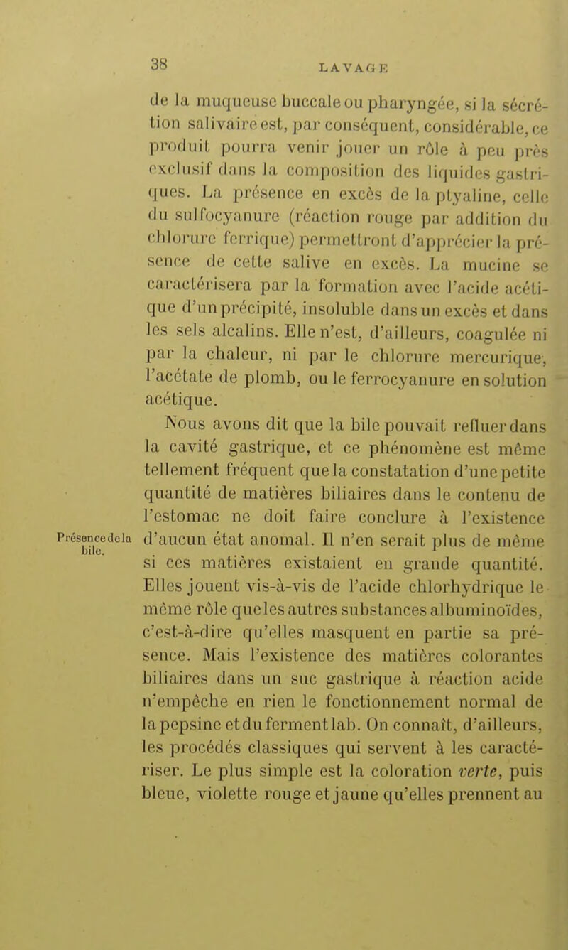 de la muqueuse buccale ou pharyngée, si la sécré- tion salivaire est, par conséquent, considérable, ce produit pourra venir jouer un rôle à peu prés exclusif dans la composition des liquides gastri- ques. La présence en excès de la ptyaline, colle du sulfocyanure (réaction rouge par addition du chlorure ferrique) permettront d'apprécier la pré- sence de cette salive en excès. La mucine se caractérisera par la formation avec l'acide acéti- que d'un précipité, insoluble dans un excès et dans les sels alcalins. Elle n'est, d'ailleurs, coagulée ni par la chaleur, ni par le chlorure mercurique, l'acétate de plomb, ou le ferrocyanure en solution acétique. Nous avons dit que la bile pouvait refluer dans la cavité gastrique, et ce phénomène est même tellement fréquent que la constatation d'une petite quantité de matières biliaires dans le contenu de l'estomac ne doit faire conclure à l'existence Présancedeia d'aucun état anomal. Il n'en serait plus de môme bile. ^ si ces matières existaient en grande quantité. Elles jouent vis-à-vis de l'acide chlorhydrique le même rôle queles autres substances albuminoïdes, c'est-à-dire qu'elles masquent en partie sa pré- sence. Mais l'existence des matières colorantes biliaires dans un suc gastrique à réaction acide n'empêche en rien le fonctionnement normal de la pepsine et du ferment lab. On connaît, d'ailleurs, les procédés classiques qui servent à les caracté- riser. Le plus simple est la coloration verte, puis bleue, violette rouge et jaune qu'elles prennent au
