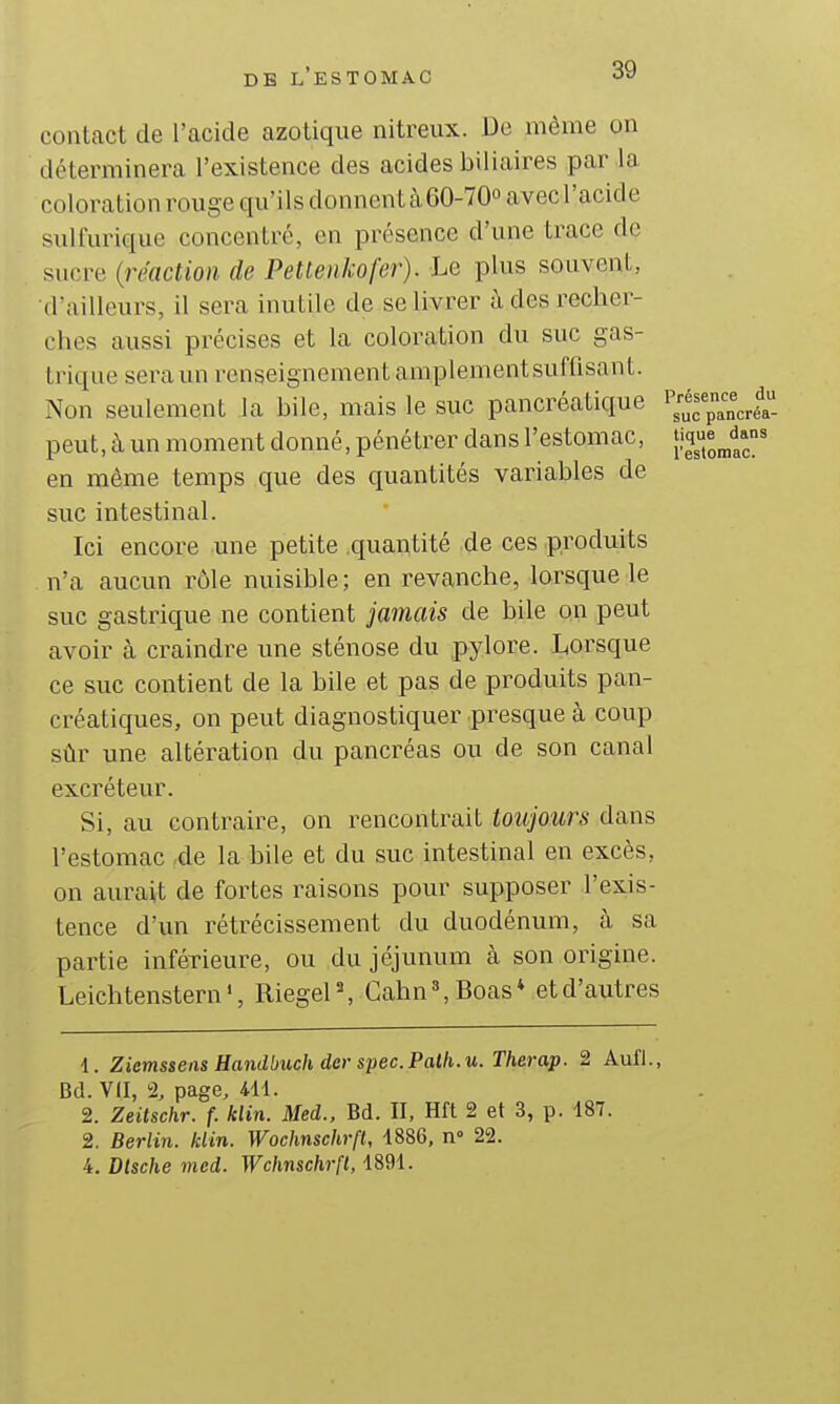 contact de l'acide azotique nitreux. De mèine on déterminera l'existence des acides biliaires par la coloration rouge qu'ils donnent à60-70o avecl'acide sulfurique concentré, en présence d'une trace de sucre (réaction de Petlenkofer). Le plus souvent, d'ailleurs, il sera inutile de se livrer à des recher- ches aussi précises et la coloration du suc gas- trique sera un renseignement amplementsuffisant. Non seulement la bile, mais le suc pancréatique peut, à un moment donné, pénétrer dans l'estomac, en même temps que des quantités variables de suc intestinal. Ici encore une petite quantité de ces produits n'a aucun rôle nuisible; en revanche, lorsque le suc gastrique ne contient jamais de bile on peut avoir à craindre une sténose du pylore. Lorsque ce suc contient de la bile et pas de produits pan- créatiques, on peut diagnostiquer presque à coup sûr une altération du pancréas ou de son canal excréteur. Si, au contraire, on rencontrait toujours dans l'estomac .de la bile et du suc intestinal en excès, on aurait de fortes raisons pour supposer l'exis- tence d'un rétrécissement du duodénum, à sa partie inférieure, ou du jéjunum à son origine. Leichtenstern ', Riegel , Cahn », Boas * et d'autres Présence du suc pancréa- tique dans l'estomac. 1. Ziemsseiis Handbuch dcr spec.Palh.u. Therap. 2 Aufl., Bd. VII, 2, page, 4U. 2. Zeitschr. f. klin. Med., Bd. II, Hft 2 et 3, p. 187. 2. Berlin, klin. Wochnschrft, 1886, n 22. 4. Dlsche med. Wchnschrft, 1891.