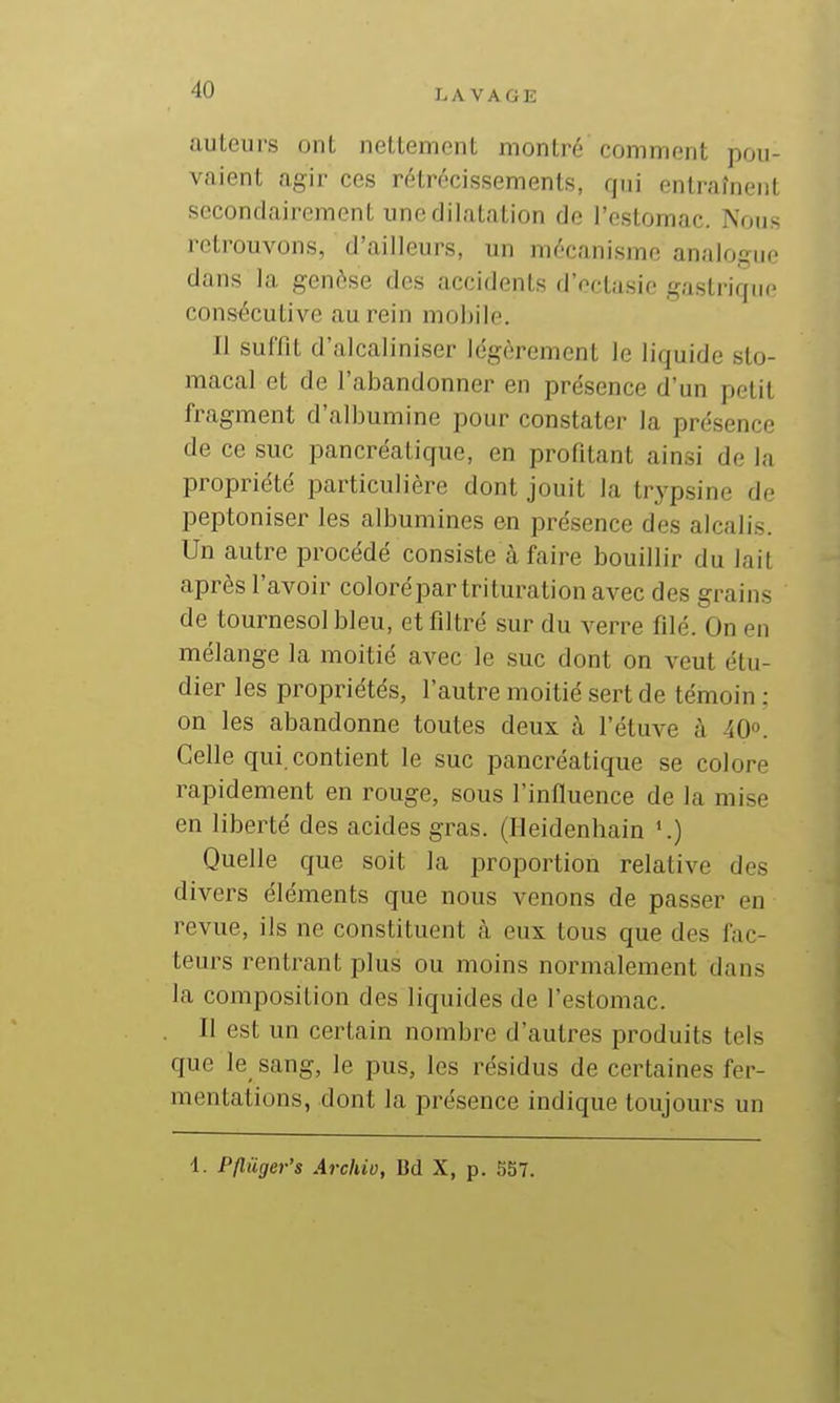 I.A VAGE auteurs ont nettement montré comment pou- vaient agir ces rétrécissements, qui entraînent secondairement une dilatation de l'estomac. Nous retrouvons, d'ailleurs, un mécanisme analogue dans la genèse des accidents d'ectasie gastriqiif consécutive au rein mobile. Il suffit d'alcaliniser légèrement le liquide sto- macal et de l'abandonner en présence d'un petit fragment d'albumine pour constater la présence de ce suc pancréatique, en profitant ainsi de la propriété particulière dont jouit la trypsine de peptoniser les albumines en présence des alcalis. Un autre procédé consiste à faire bouillir du lait après l'avoir coloré par trituration avec des grains de tournesol bleu, et filtré sur du verre filé. On en mélange la moitié avec le suc dont on veut étu- dier les propriétés, l'autre moitié sert de témoin : on les abandonne toutes deux à l'étuve à 40». Celle qui. contient le suc pancréatique se colore rapidement en rouge, sous l'influence de la mise en liberté des acides gras. (Ileidenhain '.) Quelle que soit la proportion relative des divers éléments que nous venons de passer en revue, ils ne constituent à eux tous que des fac- teurs rentrant plus ou moins normalement dans la composition des liquides de l'estomac. II est un certain nombre d'autres produits tels que le sang, le pus, les résidus de certaines fer- mentations, dont la présence indique toujours un 4. Pfluger's Archio, Bd X, p. 5S7.