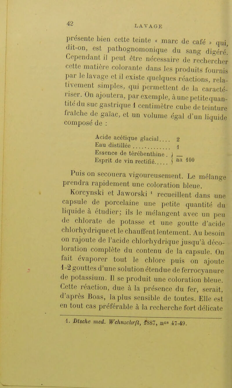 ^2 LAVAGE présente bien cette teinte . marc de cafë » qui dit-on, est pathognomonique du sang digéré' Cependant il peut être nécessaire de rechercher cette matière colorante dans les produits fournis ]iar le lavage et il existe quelques réactions, rola- tivement simples, qui permettent de la cai-arté- nscr. On ajoutera, par exemple, ùunepelitequan- titedu suc gastrique i centimètre cube de teinture fraîche de gaïac, et un volume égal d'un liquide composé de : Acide acétique glacial 2 Eau distillée i Essence de térébenltiine . ) _ Esprit de via rectifié j aa dOO Puis on secouera vigoureusement. Le mélange prendra rapidement une coloration bleue. ° Korcynski et Jaworski • recueillent dans une capsule de porcelaine une petite quantité du liquide k étudier; ils le mélangent avec un peu de chlorate de potasse et une goutte d'acide chlorhydriqueet le chauffent lentement. Au besoin on rajoute de l'acide chlorhydrique jusqu'à déco- loration complète du contenu de la capsule. On fait évaporer tout le chlore puis on ajoute 4-2 gouttes d'une solution étendue de ferrocyanure de potassium. Il se produit une coloration bleue. Cette réaction, due à la présence du fer, serait, d'après Boas, la plus sensible de toutes. Elle est en tout cas préférable à la recherche fort délicate 1. Dtsche med. Wcimsc/irfl, f887, no» 47-49.