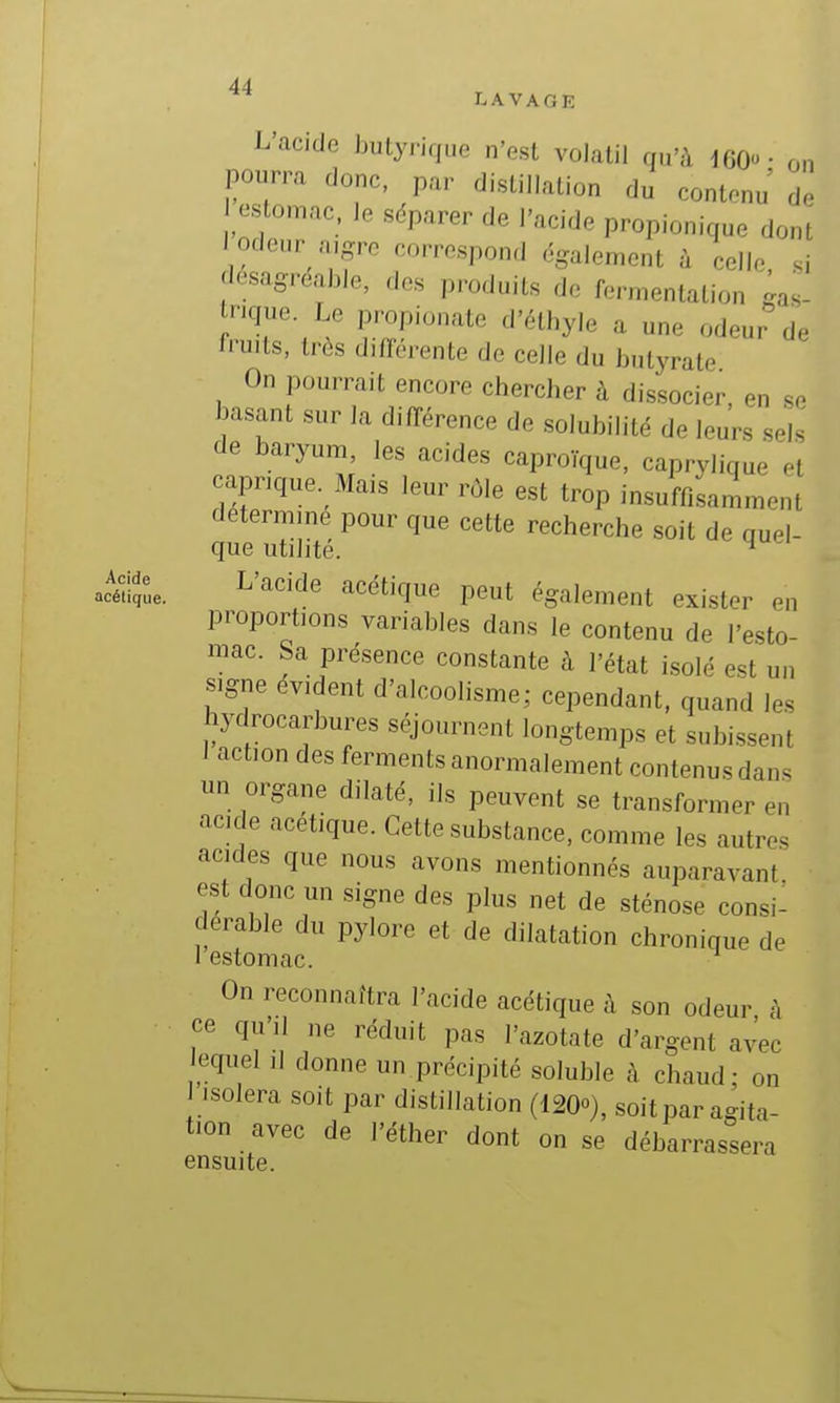 LAVAGE L'acide butyrique n'est volatil qu'à 160- on pourra donc, par distillation du contenu de los on,ac. le sdparer de l'acide propionique dont I odeur a.gro correspond également à celle, .i désagréable, des produits de fermentation gas- nque Le propionate d'élhyle a une odeur de fruits, très différente de celle du butyrale On pourrait encore chercher à dissocier en se basant sur la différence de solubilité de leurs sels de baryum, les acides caproïque, caprylique et caprique. Mais leur rôle est trop insuffisamment détermine pour que cette recherche soit de quel- que utilité. ^ ^e. ^'^^''^e acétique peut également exister en proportions variables dans le contenu de l'esto- mac. Sa présence constante à l'état i.solé est un signe évident d'alcoolisme; cependant, quand les hydrocarbures séjournent longtemps et subissent I action des ferments anormalement contenus dans un organe dilaté, ils peuvent se transformer en acide acétique. Cette substance, comme les autres acides que nous avons mentionnés auparavant est donc un signe des plus net de sténose consi^ derable du pylore et de dilatation chronique de 1 estomac. On reconnaîtra l'acide acétique à son odeur A ce qu'il ne réduit pas l'azotate d'argent avec equel il donne un précipité soluble à chaud; on ■solera soit par distillation (120o), soitparagita- tion avec de l'éther dont on se débarrassera ensuite.
