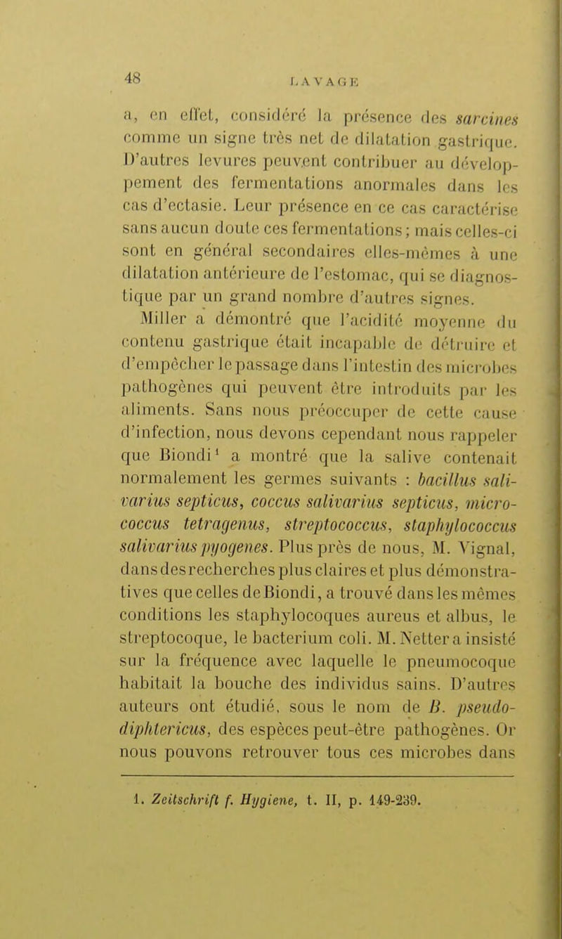 r- A V A G E a, en elTeL, consich-ré la présence ries sarcines comme un signe très net de dilatation gastrique. D'autres levures peuv.ent contribuer au dévelop- pement des fermentations anormales dans les cas d'ectasie. Leur présence en ce cas caractérise sans aucun doute ces fermentations ; mais celles-ci sont en général secondaires elles-mêmes à une dilatation antérieure de l'estomac, qui se diagnos- tique par un grand nombre d'autres signes. Miller a démontré que l'acidité moyenne du contenu gastrique était incapable de détruire et d'enipècber le passage dans l'intestin des microbes pathogènes qui peuvent être introduits par les aliments. Sans nous préoccuper de cette cause d'infection, nous devons cependant nous rappeler que Biondi' a montré que la salive contenait normalement les germes suivants : bacillus mli- varius septicus, coccus salivarius septicus, micro- coccus tetragenus, streptococcus, staphylococcus salivariuspyogenes. Plus près de nous, M. Vignal, dans des recherches plus claires et plus démonstra- tives que celles de Biondi, a trouvé dans les mêmes conditions les staphylocoques aureus et albus, le streptocoque, le bacteriuni coli. M. Nettera insisté sur la fréquence avec laquelle le pneumocoque habitait la bouche des individus sains. D'autres auteurs ont étudié, sous le nom de B. pseiido- diplitericus, des espèces peut-être pathogènes. Or nous pouvons retrouver tous ces microbes dans 1. Zeitschrift f. Hygiène, t. II, p. 14.9-239.