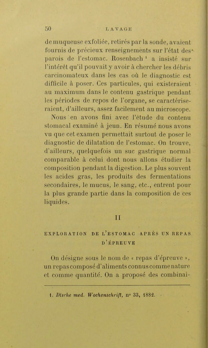 de muqueuse exfoliée, retirés par la sonde, avaient fournis de précieux i^enseignements sur l'état des- parois de l'estomac. Rosenbach ' a insisté sur l'intérêt qu'il pouvait y avoir à chercher les débris carcinomateux dans les cas où le diagnostic est difficile à poser. Ces particules, qui existeraient au maximum dans le contenu gastrique pendant les périodes de repos de l'organe, se caractérise- raient, d'ailleurs, assez facilement au microscope. Nous en avons fini avec l'étude du contenu stomacal examiné à jeun. En résumé nous avons vu que cet examen permettait surtout de poser le diagnostic de dilatation de l'estomac. On trouve, d'ailleurs, quelquefois un suc gastrique normal comparable à celui dont nous allons étudier la composition pendant la digestion. Le plus souvent les acides gras, les produits des fermentations secondaires, le mucus, le sang, etc., entrent pour la plus grande partie dans la composition de ces liquides. II EXPLORATION DE l'eSTOMAG APRÈS UN REPAS d'Épreuve On désigne sous le nom de « repas d'épreuve », un repas composé d'aliments connus comme nature et comme quantité. On a proposé des combinai- 1. Dlsrhe med. Wochenschrift, n» 33, 188'2.