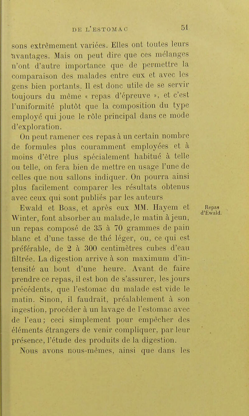 sons extrêmement Vcariées. Elles ont toutes leurs Avantages. Mais on peut dire que ces mélanges n'ont d'autre importance que de permettre la comparaison des malades entre eux et avec les gens bien portants. Il est donc utile de se servir toujours du môme « repas d'épreuve ». et c'est l'uniformité plutôt que la composition du type employé qui joue le rôle principal dans ce mode d'exploration. On peut ramener ces repas à un certain nombre de formules plus couramment employées et à moins d'être plus spécialement babitué à telle ou telle, on fera bien de mettre en usage l'une de celles que non salions indiquer. On pourra ainsi plus facilement comparer les résultats obtenus avec ceux qui sont publiés par les auteurs Ewald et Boas, et après eux MM. Hayem et Repas . , . d'Ewald Winter, font absorber au malade, le matm a jeun, un repas composé de 33 à 70 grammes de pain blanc et d'une tasse de thé léger, ou, ce qui est préférable, de 2 à 300 centimètres cubes d'eau filtrée. La digestion arrive à son maximum d'in- tensité au bout d'une heure. Avant de faire prendre ce repas, il est bon de s'assurer, les jours précédents, que l'estomac du malade est vide le matin. Sinon, il faudrait, préalablement à son ingestion, procéder à un lavage de l'estomac avec de l'eau; ceci simplement pour empêcher des éléments étrangers de venir compliquer, par leur ' . présence, l'étude des produits de la digestion. Nous avons nous-mêmes, ainsi que dans les