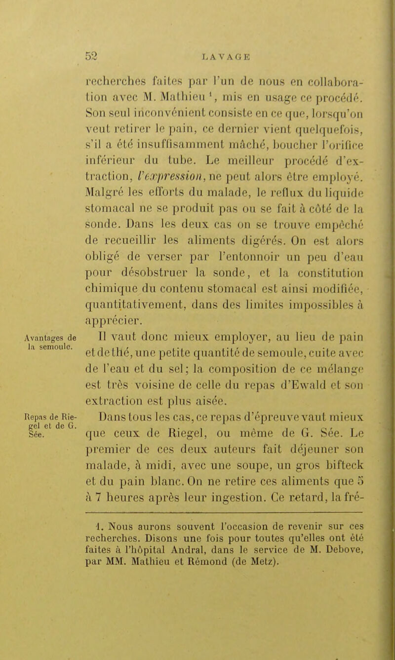 recherches failos par l'un de nous en collahora- lion avec M. Mathieu mis en usage ce procédé. Son seul inconvénient consiste en ce que, lorsqu'on veut retirer le pain, ce dernier vient quelquefois, s'il a été insuffisamment mâché, houcher l'orifice inférieur du tube. Le meilleur procédé d'ex- traction, l'expression, ne, peut alors être employé. Malgré les efforts du malade, le reflux du liquide stomacal ne se produit pas ou se fait à côté de la sonde. Dans les deux cas on se trouve empêché de recueillir les aliments digérés. On est alors obligé de verser par l'entonnoir un peu d'eau pour désobstruer la sonde, et la constitution chimique du contenu stomacal est ainsi modifiée, cpiantitativement, dans des limites impossibles à apprécier. Avantages de II vaut donc mieux employer, au lieu de pain a semouo. ^jg Q^é ^nc petite quantité de semoule, cuite avec de l'eau et du sel; la composition de ce mélange est très voisine de celle du repas d'Ewald et son extraction est plus aisée. Repas de Rie- Dans tous Ics cas, ce repas d'épreuve vaut mieux gel et de G. i i ^ , n a' t Sée. que ceux de Riegel, ou même de G. See. Le premier de ces deux auteurs fait déjeuner son malade, à midi, avec une soupe, un gros bifteck et du pain blanc. On ne retire ces aliments que o h 7 heures après leur ingestion. Ce retard, la fré- 1. Nous aurons souvent l'occasion de revenir sur ces recherches. Disons une fois pour toutes qu'elles ont été faites à l'hôpital Andral, dans le service de M. Debove, par MM. Mathieu et Rémond (de Metz).
