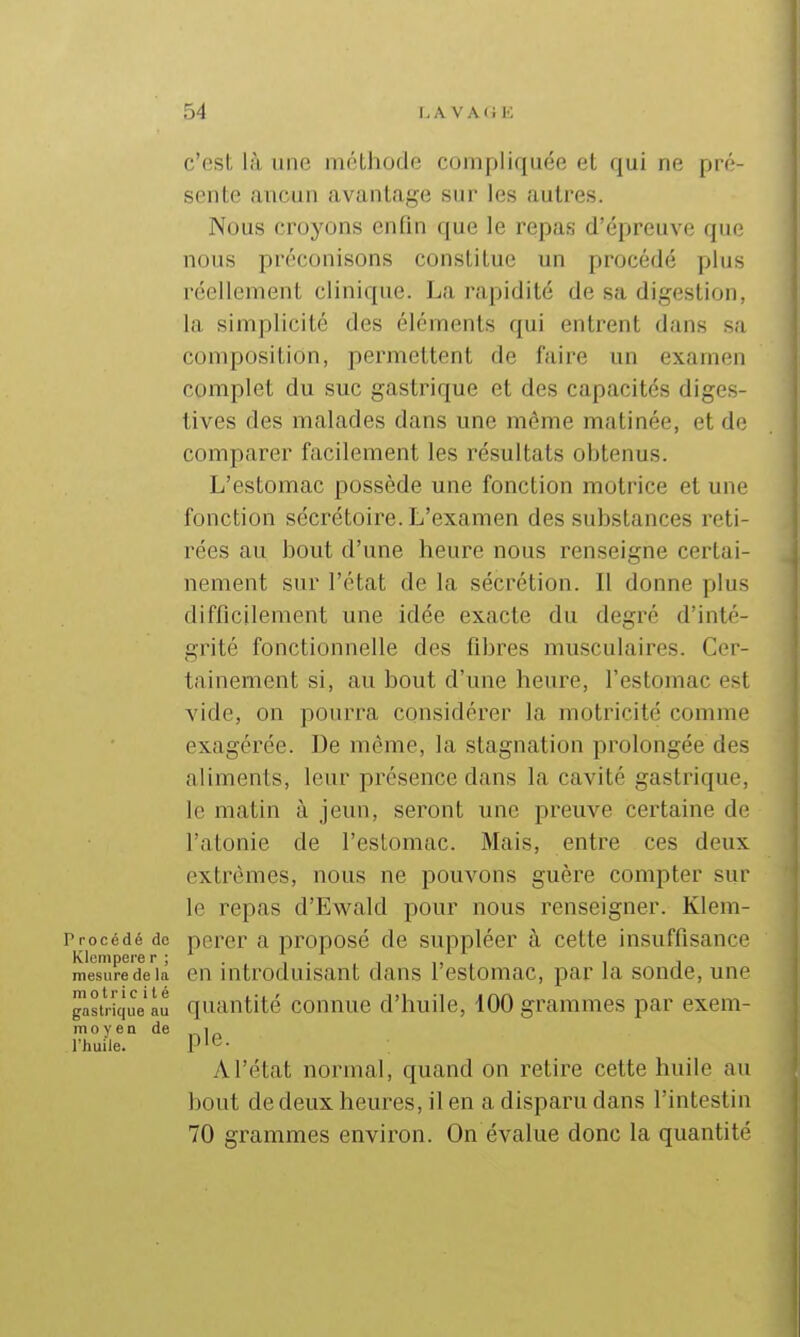 c'est là une mfUhode compliquée et qui ne pré- sente ancun avantage sur les autres. Nous croyons enfin que le repas d'épreuve que nous préconisons constitue un procédé plus réellement clinique. La rapidité de sa digestion, la simplicité des éléments qui entrent dans sa composition, permettent de faire un examen complet du suc gastrique et des capacités diges- tives des malades dans une même matinée, et de comparer facilement les résultats obtenus. L'estomac possède une fonction motrice et une fonction sécrétoire. L'examen des substances reti- rées au bout d'une heure nous renseigne certai- nement sur l'état de la sécrétion. Il donne plus difficilement une idée exacte du degré d'inté- grité fonctionnelle des fibres musculaires. Cer- tainement si, au bout d'une heure, l'estomac est vide, on pourra considérer la motricité comme exagérée. De même, la stagnation prolongée des aliments, leur présence dans la cavité gastrique, le matin à jeun, seront une preuve certaine de l'atonie de l'estomac. Mais, entre ces deux extrêmes, nous ne pouvons guère compter sur le repas d'Ewald pour nous renseigner. Klem- Procédé de perer a proposé de suppléer à cette insuffisance Klempere r ; . , . i ,, i i mesuredeia en mtroduisant dans 1 estomac, par la sonde, une gastrique lu quantité connue d'huile, 100 grammes par exem- moyen de i rhuile. P'G- A l'état normal, quand on retire cette huile au bout de deux heures, il en a disparu dans l'intestin 70 grammes environ. On évalue donc la quantité