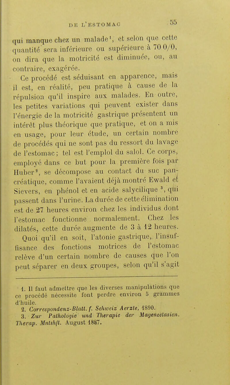 qui manque chez un malade', et selon que cette quantité'sera inférieure ou supérieure à 70 0/0, on dira que la motricité est diminuée, ou, au contraire, exagérée. Ce procédé est séduisant en apparence, mais il est, en réalité, peu pratique à cause de la répulsion qu'il inspire aux malades. En outre, les petites variations qui peuvent exister dans l'énergie de la motricité gastrique présentent un intérêt plus théorique que pratique, et on a mis en usage, pour leur étude, un certain nomhre de procédés qui ne sont pas du ressort du lavage de l'estomac; tel est l'emploi du salol. Ce corps, employé dans ce but pour la première fois par Hubert se décompose au contact du suc pan- créatique, comme l'avaient déjà montré Ewald et Sievers, en phénol et en acide salycilique ^ qlii passent dans l'urine. La durée de cette élimination est de 27 heures environ chez les individus dont l'estomac fonctionne normalement. Chez les dilatés, cette durée augmente de 3 à 12 heures. Quoi qu'il en soit, l'atonie gastrique, l'insuf- fisance des fonctions motrices de l'estomac relève d'un certain nomhre de causes que l'on peut séparer en deux groupes, selon qu'il s'agit 1. Il faut admettre que les diverses manipulations que ce procédé nécessite font perdre environ S grammes d'huile. 2. Correspondenz-Blatl. f. Schweiz Aerzte, 1890. 3. Zwr Pathologie und Tlierapie der Mageneclasien. Tlierap. Mntshft. August 1887.