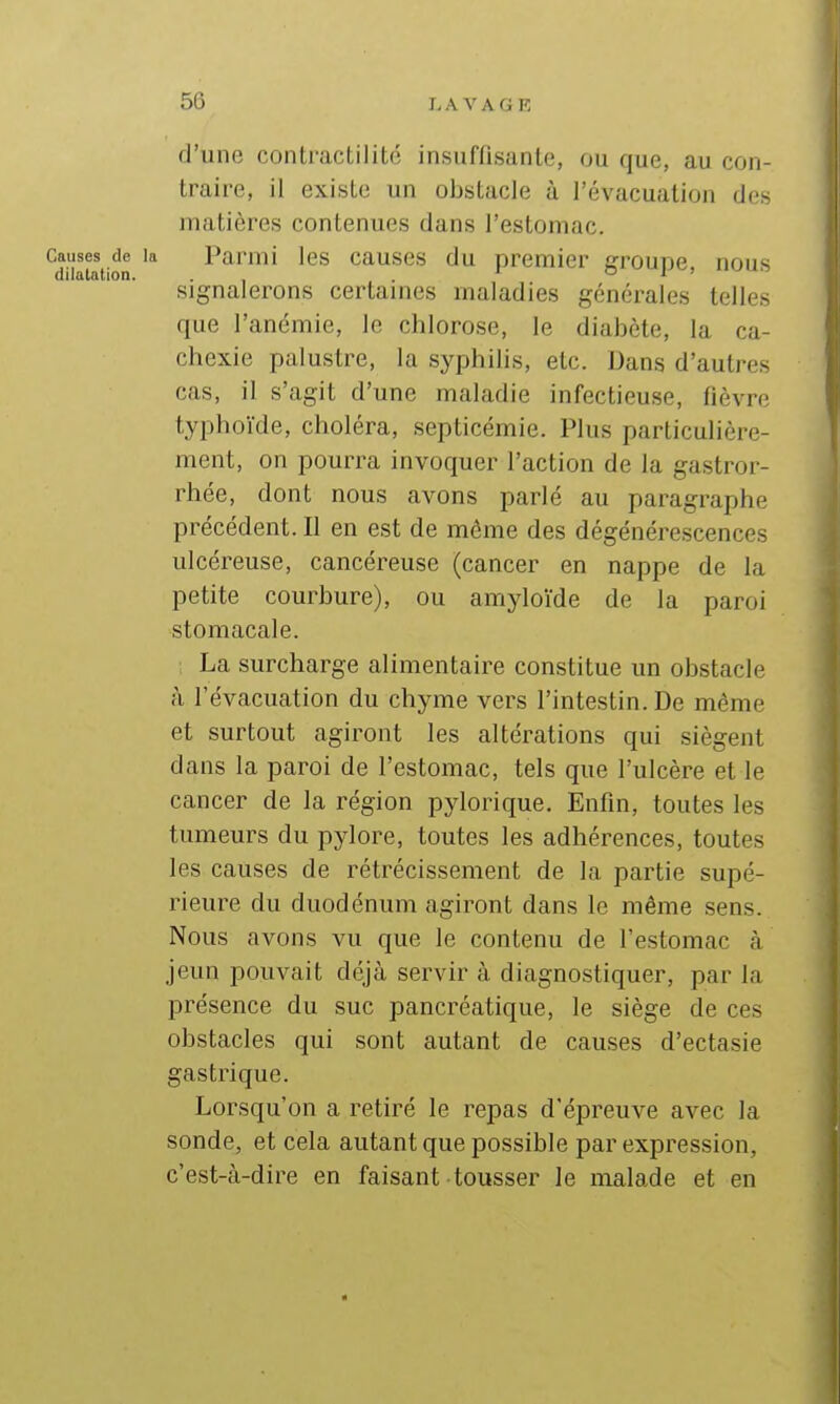 d'une contractilité insuffisante, ou que, au con- traire, il existe un obstacle à l'évacuation des matières contenues dans l'estomac. Causes de la Parmi les causes du premier crroupe, nous dilatation. . . o j > Signalerons certaines maladies générales telles que l'anémie, le chlorose, le diabète, la ca- chexie palustre, la syphihs, etc. Dans d'autres cas, il s'agit d'une maladie infectieuse, fièvre typhoïde, choléra, septicémie. Plus particulière- ment, on pourra invoquer l'action de la gastror- rhée, dont nous avons parlé au paragraphe précédent. Il en est de môme des dégénérescences ulcéreuse, cancéreuse (cancer en nappe de la petite courbure), ou amyloïde de la paroi stomacale. La surcharge alimentaire constitue un obstacle à l'évacuation du chyme vers l'intestin. De même et surtout agiront les altérations qui siègent dans la paroi de l'estomac, tels que l'ulcère et le cancer de la région pylorique. Enfin, toutes les tumeurs du pylore, toutes les adhérences, toutes les causes de rétrécissement de la partie supé- rieure du duodénum agiront dans le même sens. Nous avons vu que le contenu de l'estomac à jeun pouvait déjà servir à diagnostiquer, par la présence du suc pancréatique, le siège de ces obstacles qui sont autant de causes d'ectasie gastrique. Lorsqu'on a retiré le repas d'épreuve avec la sonde, et cela autant que possible par expression, c'est-à-dire en faisant tousser le malade et en