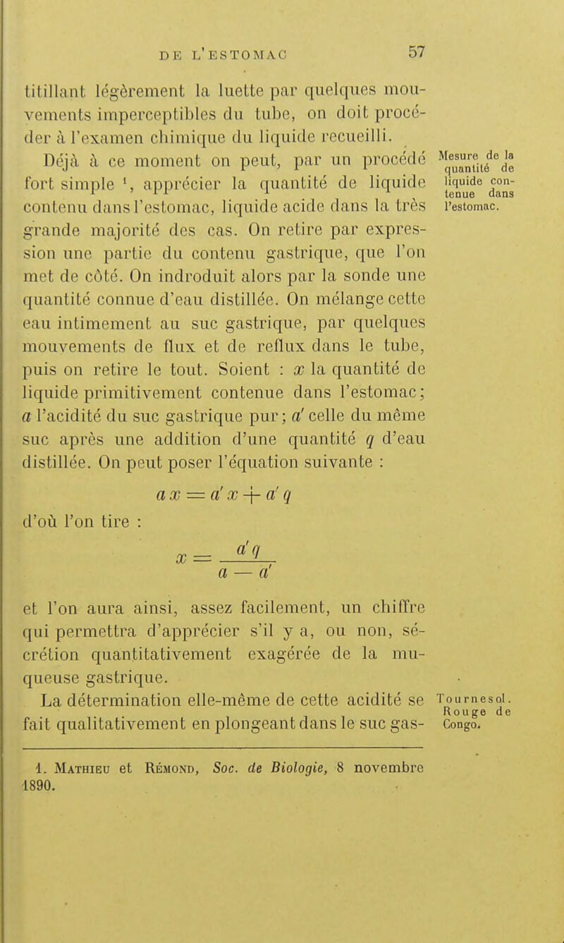 titillant légèrement la luette par quelques mou- vements imperceptibles du tube, on doit procé- der à l'examen chimique du liquide recueilli. Déjà à ce moment on peut, par un procédé fort simple apprécier la quantité de liquide contenu dans l'estomac, liquide acide dans la très grande majorité des cas. On retire par expres- sion une partie du contenu gastrique, que l'on met de côté. On indroduit alors par la sonde une quantité connue d'eau distillée. On mélange cette eau intimement au suc gastrique, par quelques mouvements de flux et de reflux dans le tube, puis on retire le tout. Soient : x la quantité de liquide primitivement contenue dans l'estomac ; a l'acidité du suc gastrique pur ; a' celle du même suc après une addition d'une quantité q d'eau distillée. On peut poser l'équation suivante : ax = ax-\-aq cVoù l'on tire Mesure de la quantité de liquide con- tenue dans l'estomac. X = a g et l'on aura ainsi, assez facilement, un chiffre qui permettra d'apprécier s'il y a, ou non, sé- crétion quantitativement exagérée de la mu- queuse gastrique. La détermination elle-même de cette acidité se fait qualitativement en plongeant dans le suc gas- T 0 u r n e s qI . Rouge de Congo. 1. Mathieu et Rémond, Soc. de Biologie, 8 novembre 1890.