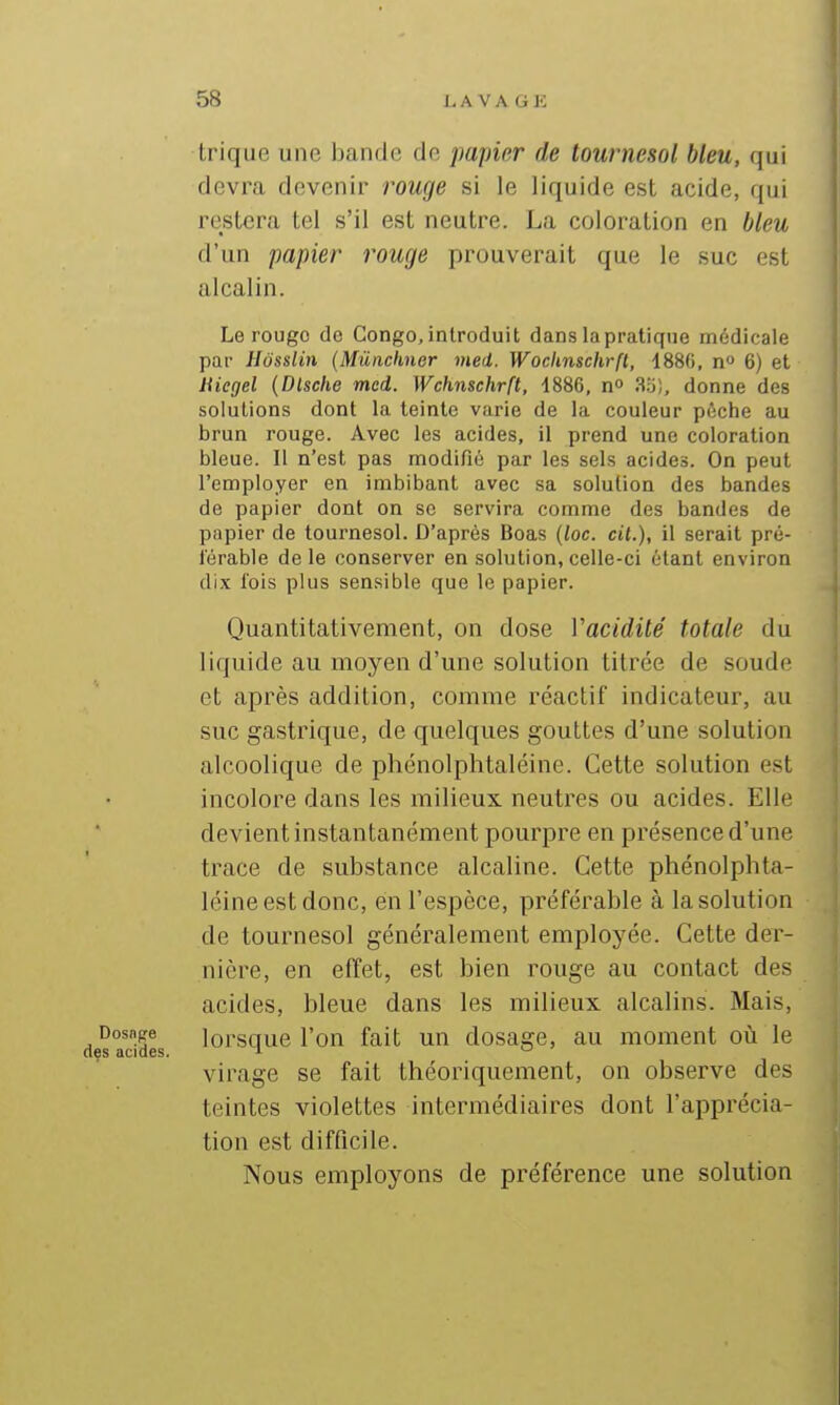 Irique une bande do papier de tournesol bleu, qui devra devenir rouge si le liquide est acide, qui restera tel s'il est neutre. La coloration en bleu d'un papier rouge prouverait que le suc est alcalin. Le rouge de Congo, introduit dans la pratique médicale par Hôsslin {Mûnclmer med. Woclmschrft, 1880, n 6) et Uiegel (Dlsche med. Wchnschrft, ISSB, n 3.o), donne des solutions dont la teinte varie de la couleur pèche au brun rouge. Avec les acides, il prend une coloration bleue. Il n'est pas modifié par les sels acides. On peut l'employer en imbibant avec sa solution des bandes de papier dont on se servira comme des bandes de papier de tournesol. D'après Boas (loc. cil.), il serait pré- férable de le conserver en solution, celle-ci étant environ dix l'ois plus sensible que le papier. Quantitativement, on dose Vacidilé totale du liquide au moyen d'une solution titrée de soude et après addition, comme réactif indicateur, au suc gastrique, de quelques gouttes d'une solution alcoolique de phénolphtaléine. Cette solution est incolore dans les milieux neutres ou acides. Elle devient instantanément pourpre en présence d'une trace de substance alcaline. Cette phénolphta- léine est donc, en l'espèce, préférable à la solution de tournesol généralement employée. Cette der- nière, en effet, est bien rouge au contact des acides, bleue dans les milieux alcalins. Mais, Dosnpe jorsquc l'on fait un dosage, au moment où le virage se fait théoriquement, on observe des teintes violettes intermédiaires dont l'apprécia- tion est difficile. Nous employons de préférence une solution