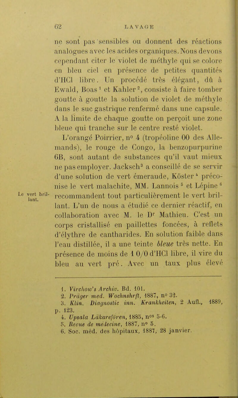 ne sont pas sensibles ou donnent des réactions analogues avec les acides organiques. Nous devons cep(MidanL citer le violet de niéthyle qui se colore en bleu ciel en présence de petites quantités d'IIGl libre. Un procédé très élégant, dû à Ewald, Boas ' et Kahler-, consiste à faire tomber goutte à goutte la solution de violet de méthyle dans le suc gastrique renfermé dans une capsule. A la limite de chaque goutte on perçoit une zone bleue qui tranche sur le centre resté violet. L'orangé Poirrier, n 4 (tropéoline 00 des Alle- mands), le rouge de Congo, la benzopurpurine 6B, sont autant de substances qu'il vaut mieux ne pas employer. Jacksch^ a conseillé de se servir d'une solution de vert émeraude, Kôster * préco- nise le vert malachite, MM. Lannois ^ et Lépine * recommandent tout particulièrement le vert bril- lant. L'un de nous a étudié ce dernier réactif, en collaboration avec M. le Df Mathieu. C'est un corps cristallisé en paillettes foncées, à reflets d'élythre de cantharides. En solution faible dans l'eau distillée, il a une teinte bleue très nette. En présence de moins de 1 0/0 d'HCl libre, il vire du bleu au vert pré. Avec un taux plus élevé \. Virchow's Archiv. Bd. 101. 2. Vràger med. Wochnshrft, -1887, 3-2. H. Klin. Diaynoslic inn. Krankheilen, 2 Aufl., 1889, p. 123. 4. Upsala Làkarefôren, 1885, nos 5.6. Beoue de médecine, 1887, n» 5. 6. Soc. méd. des liôpitaux, 1887, 28 janvier.