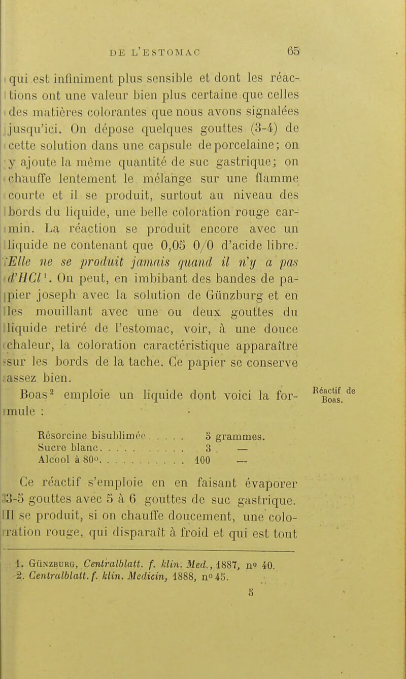 iqiii est infiniment plus sensiJDle et dont les réac- itions ont une valeur bien plus certaine que celles I des matières colorantes que nous avons signalées jjusqu'ici. On dépose quelques gouttes (3-4) de (Cette solution dans une capsule de porcelaine; on ■y ajoute la même quantité de suc gastrique; on • chauffe lentement le mélarige sur une flamme f courte et il se produit, surtout au niveau dés 1 bords du liquide, une belle coloration rouge car- jimin. La réaction se produit encore avec un liquide ne contenant que 0,05 0/0 d'acide libre. i'EUe ne se produit jamais quand il n'y a pas I d'HCl '. On peut, en imbibant des bandes de pa- ipier Joseph avec la solution de Gûnzburg et en Iles mouillant avec une ou deux gouttes du Iliquide retiré de l'estomac, voir, à une douce (Chaleur, la coloration caractéristique apparaître ïsur les bords de la tache. Ce papier se conserve fassez bien. Boas^ emploie un liquide dont voici la for- jimule : Résorcine bisublinKÏ'o S gi'ammes. Sucro blanc. . 3 — Alcool à 80û 100 — Ce réactif s'emploie en en faisant évaporer 33-5 gouttes avec 5 à 6 gouttes de suc gastrique, m se produit, si on chauffe doucement, une colo- iTation rouge, qui disparaît à froid et qui est tout •1. Gû.NZBURG, Cenlralblatt. f. klin. Med., 1887, n» 40. 2. Cenlrulblalt.f. klin. Mcdicin, 1888, no4S.
