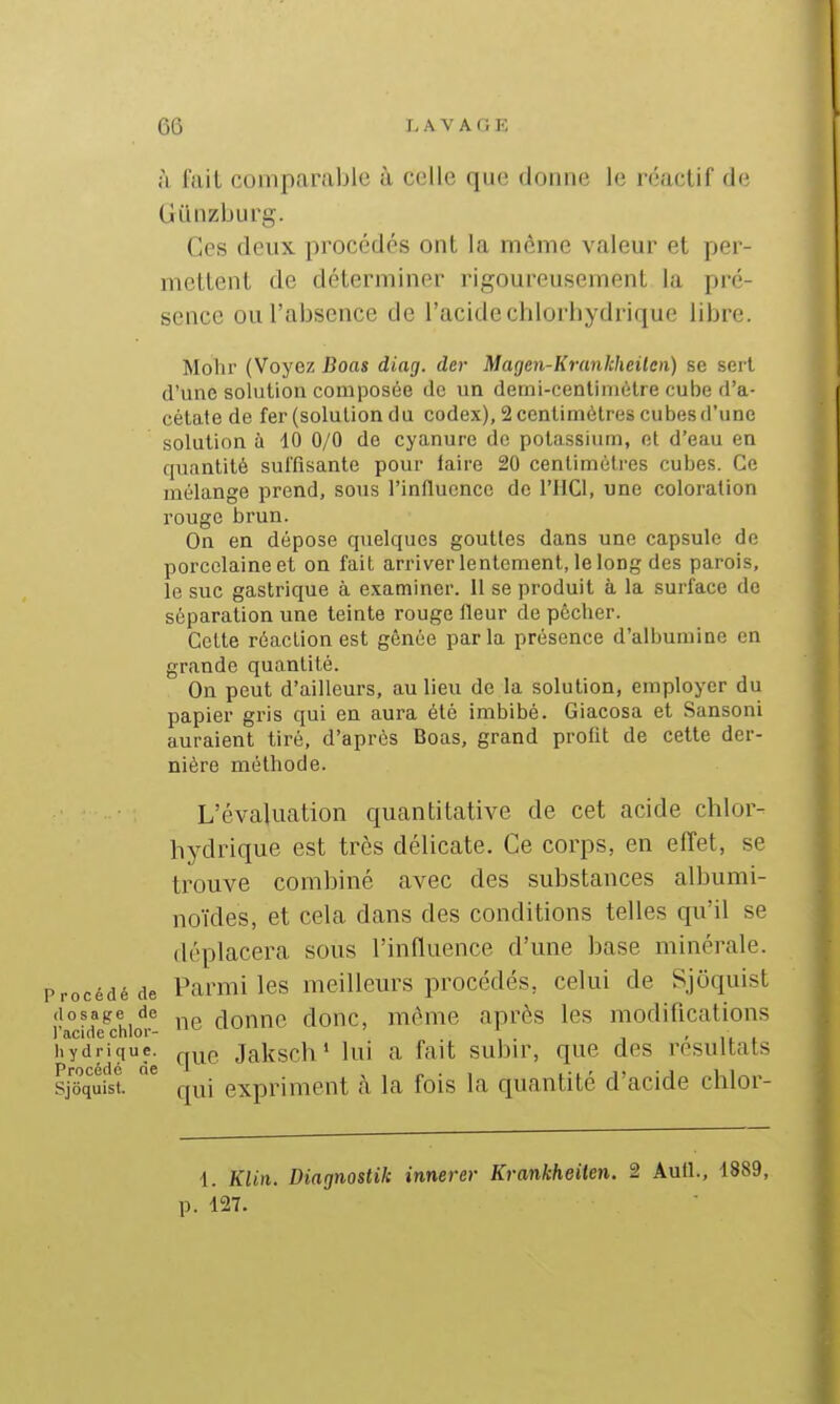 à fait comparable à celle que donne le réactif de Giinzburg. (ùes deux procédés ont la même valeur et per- mettent de déterminer rigoureusement la pré- sence ou l'absence de l'acide chlorhydrique libre. Mohr (Voyez Boas diag. der Magen-Krankheilen) se sert, d'une solution composée de un demi-cenlimèlre cube d'a- célate de fer (solution du codex), 2 centimètres cubes ti'une solution à 10 0/0 de cyanure de potassium, et d'eau en quantité suffisante pour faire 20 centimètres cubes. Ce mélange prend, sous l'influence de l'IICl, une coloration rouge brun. On en dépose quelques gouttes dans une capsule de porcelaine et on fait arriverlentement, lelong des parois, le suc gastrique à examiner. 11 se produit à la surface de séparation une teinte rouge fleur de pêcher. Celte réaction est gônée parla présence d'albumine en grande quantité. On peut d'ailleurs, au lieu de la solution, employer du papier gris qui en aura été imbibé. Giacosa et Sansoni auraient tiré, d'après Boas, grand profit de cette der- nière méthode. L'évaluation quantitative de cet acide chlor- hydrique est très délicate. Ce corps, en effet, se trouve combiné avec des substances albumi- noïdes, et cela dans des conditions telles qu'il se déplacera sous l'influence d'une base minérale, 'rocédéde Parmiles meilleurs procédés, celui de Sjoquist dosage de rlonnc donc, même après les modifications l'acide chlor- . i - i t i hydrique. Jalîsch ' lui a fait subir, que des résultais Procédé del i-l-d-j ii Sjoquist. qui expriment a la fois la quantité d acide chlor- 1. Klin. Diagnostik innerer Krankheilen. 2 Aufl., 1889, p. 127.