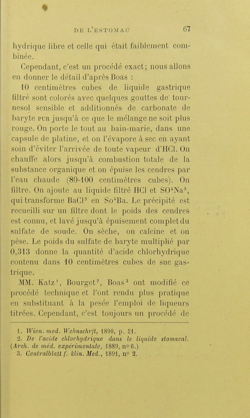 hj'drique libre et celle qui était faiblement com- binée. Cependant, c'est un procédé exact; nous allons en donner le détail d'après Boas : 10 centimètres cubes de liquide gastrique filtré sont colorés avec quelques gouttes de tour- nesol sensible et additionnés de carbonate de baryte pur jusqu'à ce que le mélange ne soit plus rouge. On porte le tout au bain-marie, dans une capsule de platine, et on l'évaporé à sec en ayant soin d'éviter l'arrivée de toute vapeur d'IIGl. On cliauffe alors jusqu'à combustion totale de la substance organique et on épuise les cendres par l'eau chaude (80-100 centimètres cubes). On filtre. On ajoute au liquide filtré IICl et SO*Na^ qui transforme BaCF en So^Ba. Le précipité est recueilli sur un filtre dont le poids des cendres est connu, et lavé jusqu'à épuisement complet du sulfate de soude. On sèche, on calcine et on pèse. Le poids du sulfate de baryte nndtipMé par 0,313 donne la quantité d'acide chlorhydrique contenu dans 10 centimètres cubes de suc gas- trique. MM. Katz', Bourget-, Boas^ ont modifié ce procédé technique et l'ont rendu plus pratique en substituant à la pesée l'emploi de liqueurs titrées. Cependant, c'est toujours un procédé de ■1. Wien.med. Wchnschr[t, 1890, p. ol. 2. De l'acide chlorhydrique dans le liquide stomacal. {Arch. de méd. expérimentale, 1889, n 6.) 3. Centralblatl f. klin. Med., 1891, no 2.