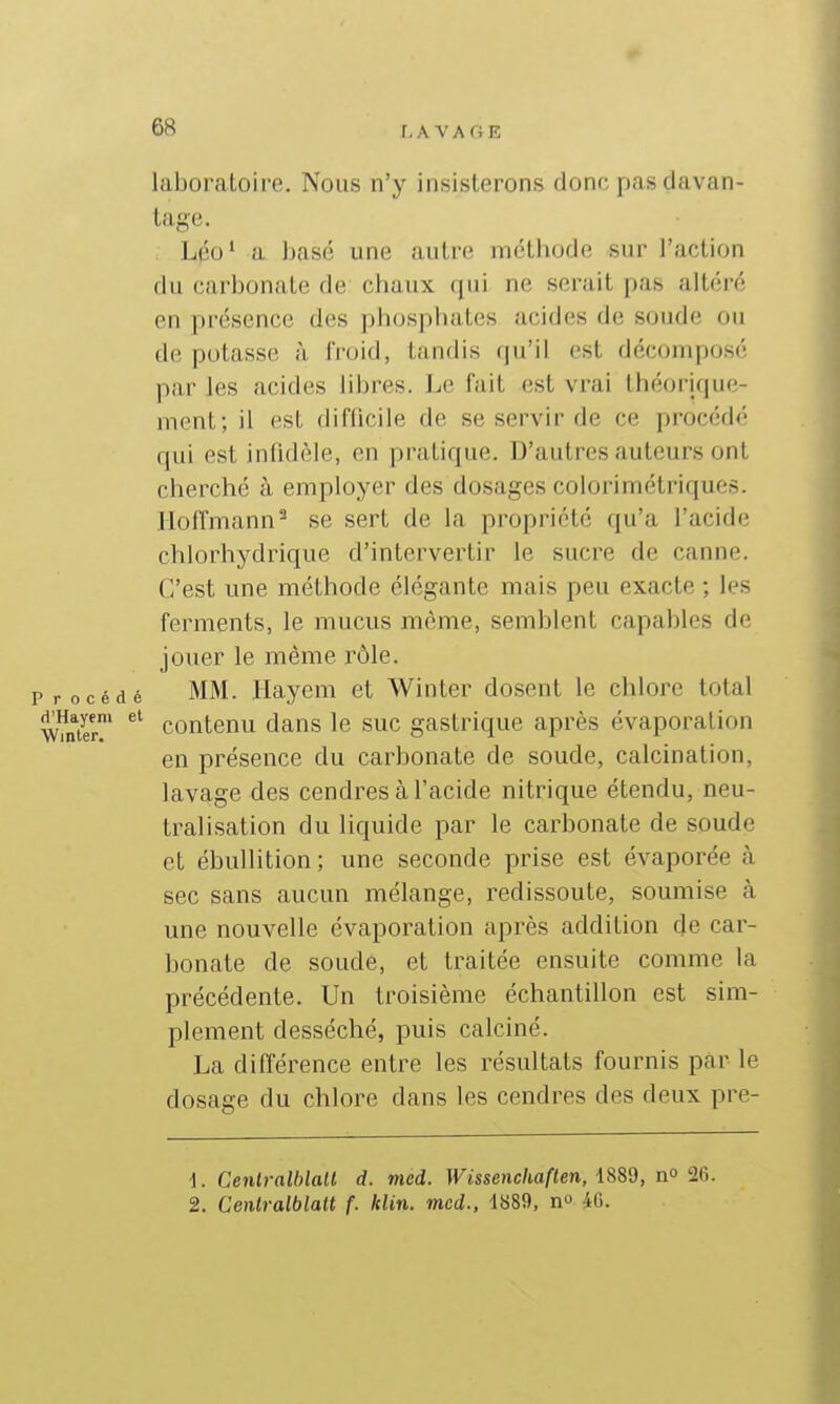 laboratoire. Nous n'y insisterons donc pas davan- tage. Léo' a ])asf'î une autre méthode sur l'action du carbonate de chaux, qui ne serait pas altéré on présence des phosphates acides de soude ou de potasse à froid, tandis qu'il est décomposé parles acides libres. Le fait est vrai théorique- ment; il est difficile de se servir de ce procédé qui est inlidèle, en pratique. D'autres auteurs ont cherché à employer des dosages colorimétriques. Hoffmann^ se sert de la propriété qu'a l'acide chlorhydrique d'intervertir le sucre de canne. C'est une méthode élégante mais peu exacte ; les ferments, le mucus même, semblent capables de jouer le même rôle, 'rocédé MM. Ilayem et Winter dosent le chlore total WmTr' contenu dans le suc gastrique après évaporation en présence du carbonate de soude, calcination, lavage des cendres à l'acide nitrique étendu, neu- tralisation du liquide par le carbonate de soude et ébuUition; une seconde prise est évaporée à sec sans aucun mélange, redissoute, soumise <à une nouvelle évaporation après addition de car- bonate de soude, et traitée ensuite comme la précédente. Un troisième échantillon est sim- plement desséché, puis calciné. La différence entre les résultats fournis par le dosage du chlore dans les cendres des deux pre- 1. Cenlralblalt d. mcd. Wissenchaften, i8Bd, no'26. 2. Centralblait f. klin. mcd., 1S89, n iG.