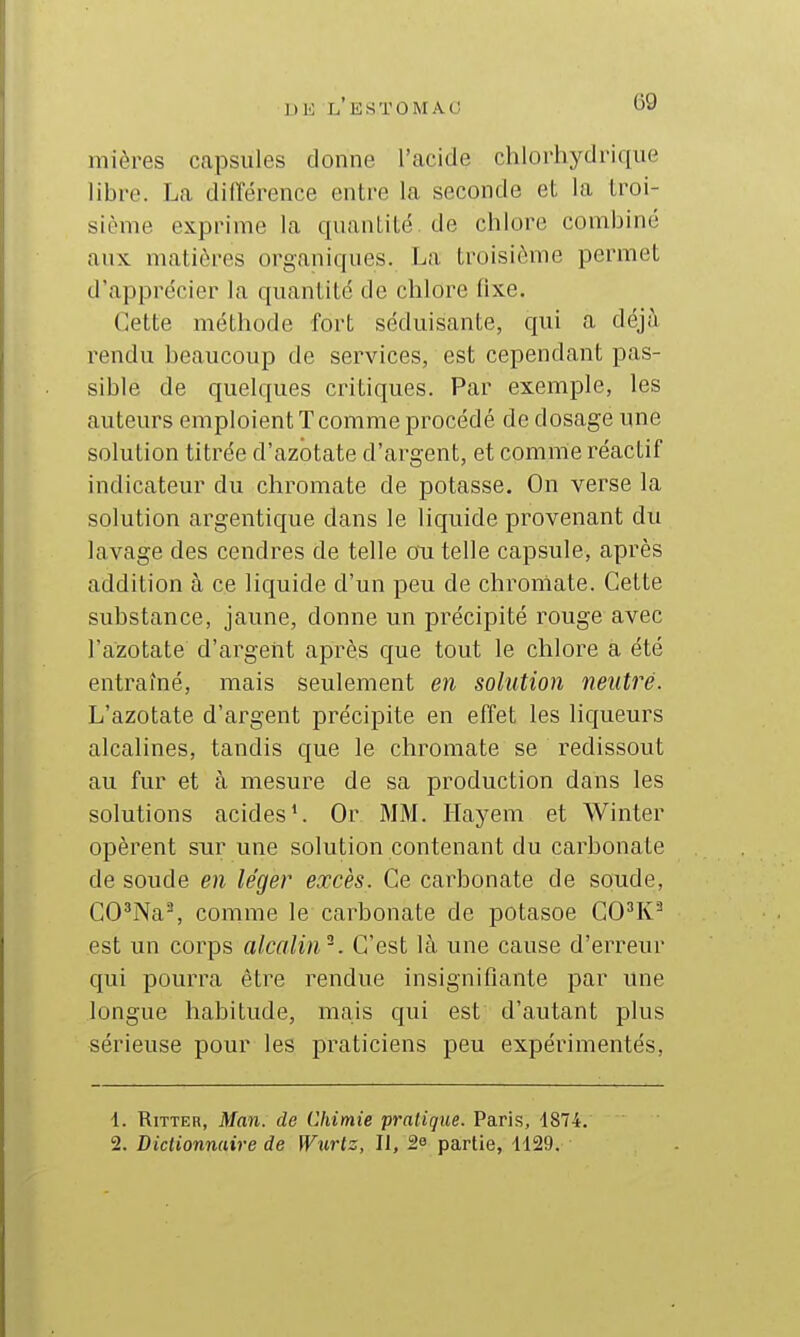 mières capsules donne l'acide chlorhydrique libre. La différence entre la seconde et la troi- sième exprime la quantité de chlore combiné aux matières organiques. La, troisième permet d'apprécier la quantité de chlore fixe. Cette méthode fort séduisante, qui a déjà rendu beaucoup de services, est cependant pas- sible de quelques critiques. Par exemple, les auteurs emploient! comme procédé de dosage une solution titrée d'azotate d'argent, et comme réactif indicateur du chromate de potasse. On verse la solution argentique dans le liquide provenant du lavage des cendres de telle ou telle capsule, après addition à ce liquide d'un peu de chroniate. Cette substance, jaune, donne un précipité rouge avec l'azotate d'argent après que tout le chlore a été entraîné, mais seulement en solution neutre. L'azotate d'argent précipite en effet les liqueurs alcalines, tandis que le chromate se redissout au fur et à mesure de sa production dans les solutions acides*. Or MM. Ilayem et Winter opèrent sur une solution contenant du carbonate de soude en léger excès. Ce carbonate de soude, CO^Na^, comme le carbonate de potasoe CO^K'^ est un corps alcalin^. C'est là une cause d'erreur qui pourra être rendue insignifiante par une longue habitude, ma,is qui est d'autant plus sérieuse pour les praticiens peu expérimentés. 1. RiTTER, Man. de Chimie pratique. Paris, 4874. 2. Dictionnaire de W%irlz, II, 2e partie, 1129.