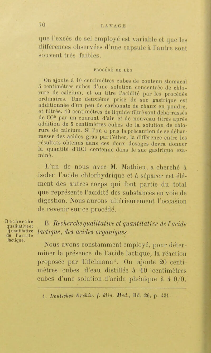 ~0 LAVAOH <|ii(' l'excès de sel employé est variable cL que les didérences observées d'une capsule à l'aulre sont soiivoiil, très faibles. PBOCIJDK DE MÎO On ajoute à H\ ccnLimiHres cubes de contenu stomacal 5 ofintiniolros r.ubos d'uno solution concontroe de chlo- rure de calcium, et on litre l'acidité par les procédés ordinaires. Une deuxième prise de suc gastrique est additionnée d'un peu de carbonate de chaux en poudre, et filtrée. 10 centimètres de liquide filtrùsont débarrassés de C02 par un courant d'air et de nouveau titrés après addition de 5 centimètres cubes de la solution de chlo- rure de calcium. Si l'on a pris la précaution de se débar- rasser des acides gras par l'éthcr, la dilTérence entre les résultats obtenus dans ces deux dosages devra donner la quantité d'IICl contenue dans le suc gastrique exa- miné. L'un de nous avec M. Mathieu, a cherché à isoler l'acide chlorhj^drique et à séparer cet élé- ment des autres corps qui font partie du total que représente l'acidité des substances en voie de digestion. Nous aurons ultérieurement l'occasion de revenir sur ce procédé. qùamaiive''et ^- Recheixhe qualitative et quantitative de l'acide de^^r'acide ^(^^f'^O'i'^' acides organiques. lactique. rsous avons constamment employé, pour déter- miner la présence de l'acide lactique, la réaction proposée par Uffelmann'. On ajoute 20 centi- mètres cubes d'eau distillée à 10 centimètres cubes d'une solution d'acide phénique à 4 0/0,