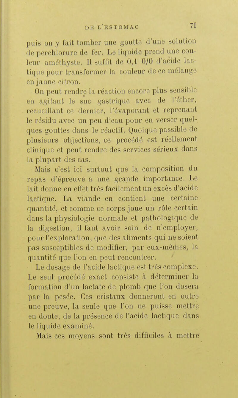 puis on y fait tomber une goutte d'une solution de perchlonire de fer. Le liquide prend une cou- leur améthyste. Il suffit de 0,1 0/0 d'acide lac- tique pour transformer la couleur de ce mélange en jaune citron. On peut rendre la réaction encore plus sensible en agitant le suc gastrique avec de l'étber, recueillant ce dernier, l'évapoi^ant et reprenant le résidu avec un peu d'eau pour en verser quel- ques gouttes dans le réactif. Quoique passible de plusieurs objections, ce procédé est réellement clinique et peut rendre des services sérieux dans la plupart des cas. Mais c'est ici surtout que la composition du repas d'épreuve a une grande importance. Le lait donne en effet très facilement un excès d'acide lactique. La viande en contient une certaine quantité, et comme ce corps joue un rôle certain dans la physiologie normale et pathologique de la digestion, il faut avoir soin de n'employer, pour l'exploration, que des aliments qui ne soient pas susceptibles de modifier, par eux-mêmes, la quantité que l'on en peut rencontrer. Le dosage de l'acide lactique est très complexe. Le seul procédé exact consiste à déterminer la formation d'un lactate de plomb que l'on dosera par la pesée. Ces cristaux donneront en outre une preuve, la seule que l'on ne puisse mettre en doute, de la présence de l'acide lactique dans le liquide examiné. Mais ces moyens sont très difficiles à mettre