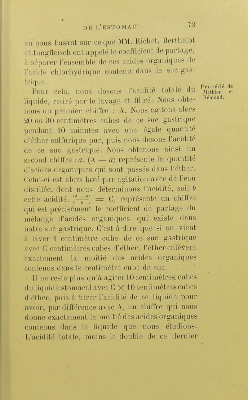 en nous basant sur ce que MM. Richet, Bcrthelot otJunglleisch ont appelé le coefficient de partage, à séparer l'ensemble de ces acides organiques de l'acide chlorbydrique contenu dans le suc gas- trique. ^ océdé de Pour cela, nous dosons l'acidité totale du Mathieu et liquide, retiré par le lavage et fdtré. Nous obte- nous un premier chiffre : A. Nous agitons alors 20 ou 30 centimètres cubes de ce suc gastrique pendant 10 minutes avec une égale quantité d'éther sulfurique pur, puis nous dosons l'acidité de ce suc gastrique. Nous obtenons ainsi un second chiffre : a. (A — a) représente la quantité d'acides organiques qui sont passés dans l'éther. Celui-ci est alors lavé par agitation avec de l'eau distillée, dont nous déterminons l'acidité, soit b cette acidité. ('^) = G, représente un chiffre qui est précisément le coefficient de partage du mélange d'acides organiques qui existe dans notre suc gastrique. G'est-cà-dire que si on vient à laver 1 centimètre cube de ce suc gastrique avec C centimètres cubes d'éther, l'éther enlèvera exactement la moitié des acides oi'ganiques contenus dans le centimètre cube de suc. Il ne reste plus qu'à agiter 10 centimètres, cubes du liquide stomacal avec G X 10 centimètres cubes d'éther, puis à titrer l'acidité de ce liquide pour avoir, par différence avec A, un chiffre qui nous donne exactement la moitié des acides organiques contenus dans le liquide que nous étudions. ■L'acidité totale, moins le double de ce dernier