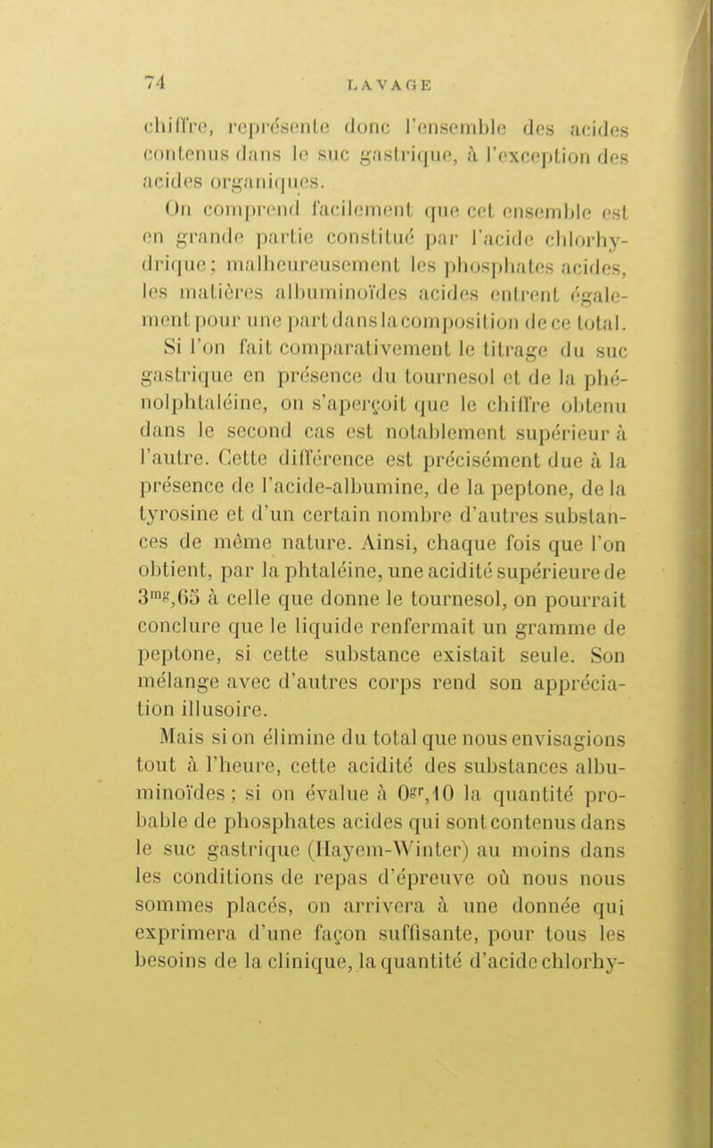 chinVo, rcpréscnlc donc l'ensemble des acides contenus dans le suc gastrique, à l'exception des acides organiques. On comprend facilement que cet ensemble est en grande partie constitué par l'acide cblorby- driquc; malheureusement les phosphates acides, les matières albuminuïdcs acides entrent égale- ment pour une partdanslacomposition dece total. Si l'on fait comparativement le titrage du suc gastrique en présence du tournesol et de la pbé- noiphtaléine, on s'aperçoit que le chiffre obtenu dans le second cas est notablement supérieur à l'autre. Cette différence est précisément due à la présence de l'acide-albumine, de la peptone, delà tyrosine et d'un certain nombre d'autres substan- ces de même nature. Ainsi, chaque fois que l'on obtient, par la phtaléine, une acidité supérieure de 3™g,6S à celle que donne le tournesol, on pourrait conclure que le liquide renfermait un gramme de peptone, si cette substance existait seule. Son mélange avec d'autres corps rend son apprécia- tion illusoire. Mais si on élimine du total que nous envisagions tout à l'heure, cette acidité des substances albu- minoïdes; si on évalue à 0!=''','lO la quantité pro- bable de phosphates acides qui sont contenus dans le suc gastrique (Hayem-Winter) au moins dans les conditions de repas d'épreuve où nous nous sommes placés, on arrivera à une donnée qui exprimera d'une façon suffisante, pour tous les besoins de la clinique, la quantité d'acide chlorhj--